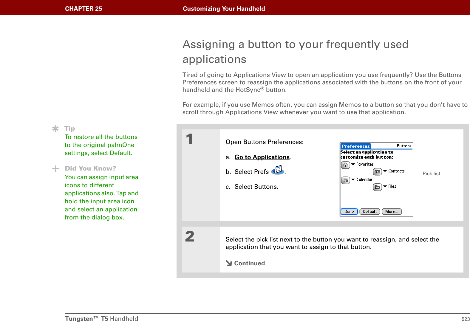 Tungsten™ T5 Handheld 523CHAPTER 25 Customizing Your HandheldAssigning a button to your frequently used applicationsTired of going to Applications View to open an application you use frequently? Use the Buttons Preferences screen to reassign the applications associated with the buttons on the front of your handheld and the HotSync® button. For example, if you use Memos often, you can assign Memos to a button so that you don’t have to scroll through Applications View whenever you want to use that application.01Open Buttons Preferences:a. Go to Applications.b. Select Prefs  .c. Select Buttons.2Select the pick list next to the button you want to reassign, and select the application that you want to assign to that button.ContinuedTipTo restore all the buttons to the original palmOne settings, select Default.Did You Know?You can assign input area icons to different applications also. Tap and hold the input area icon and select an application from the dialog box.Pick list