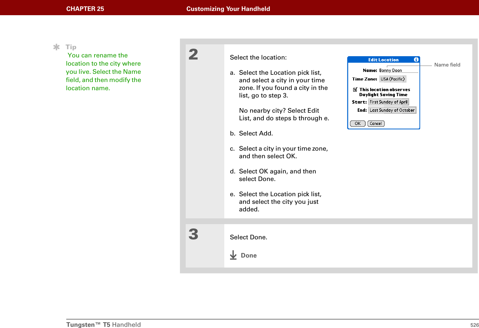 Tungsten™ T5 Handheld 526CHAPTER 25 Customizing Your Handheld2Select the location:a. Select the Location pick list, and select a city in your time zone. If you found a city in the list, go to step 3. No nearby city? Select Edit List, and do steps b through e.b. Select Add.c. Select a city in your time zone, and then select OK.d. Select OK again, and then select Done.e. Select the Location pick list, and select the city you just added.3Select Done.DoneTip You can rename the location to the city where you live. Select the Name field, and then modify the location name.Name field