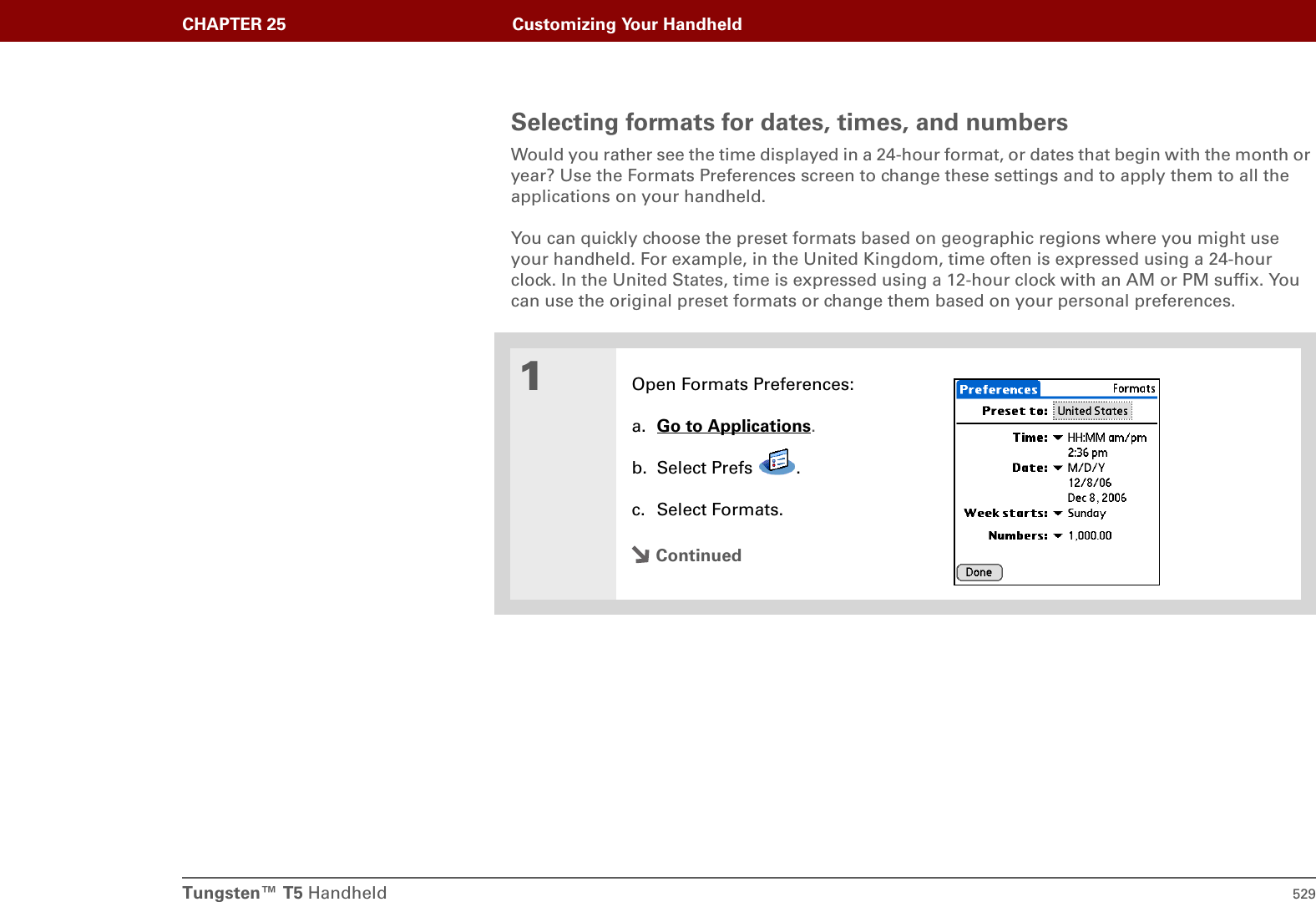 Tungsten™ T5 Handheld 529CHAPTER 25 Customizing Your HandheldSelecting formats for dates, times, and numbersWould you rather see the time displayed in a 24-hour format, or dates that begin with the month or year? Use the Formats Preferences screen to change these settings and to apply them to all the applications on your handheld. You can quickly choose the preset formats based on geographic regions where you might use your handheld. For example, in the United Kingdom, time often is expressed using a 24-hour clock. In the United States, time is expressed using a 12-hour clock with an AM or PM suffix. You can use the original preset formats or change them based on your personal preferences.01Open Formats Preferences:a. Go to Applications.b. Select Prefs  .c. Select Formats.Continued