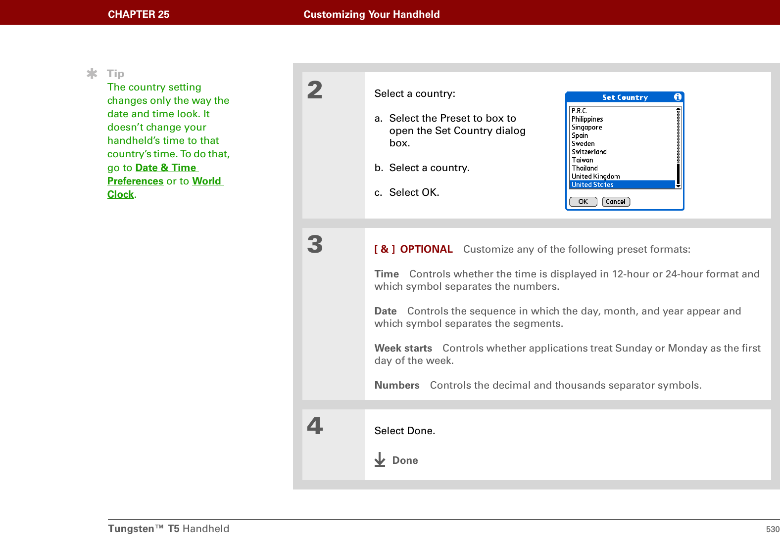 Tungsten™ T5 Handheld 530CHAPTER 25 Customizing Your Handheld2Select a country:a. Select the Preset to box to open the Set Country dialog box.b. Select a country.c. Select OK.3[ &amp; ] OPTIONAL Customize any of the following preset formats:Time Controls whether the time is displayed in 12-hour or 24-hour format and which symbol separates the numbers.Date Controls the sequence in which the day, month, and year appear and which symbol separates the segments.Week starts Controls whether applications treat Sunday or Monday as the first day of the week.Numbers Controls the decimal and thousands separator symbols.4Select Done.DoneTipThe country setting changes only the way the date and time look. It doesn’t change your handheld’s time to that country’s time. To do that, go to Date &amp; Time Preferences or to World Clock.