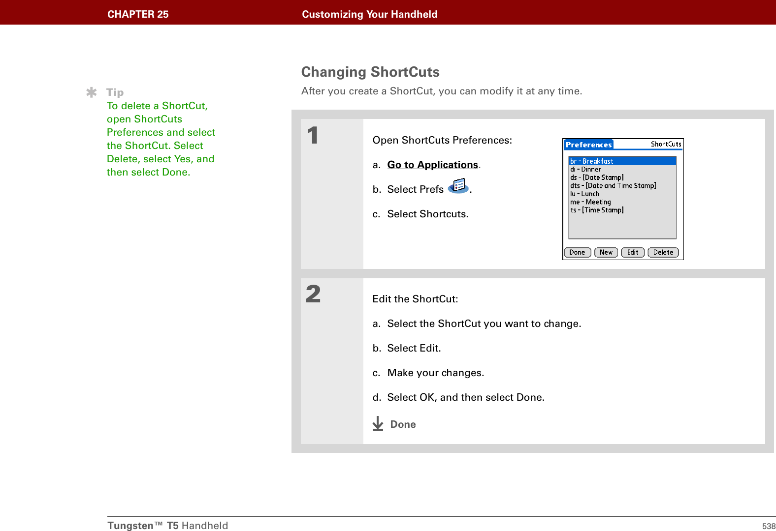 Tungsten™ T5 Handheld 538CHAPTER 25 Customizing Your HandheldChanging ShortCutsAfter you create a ShortCut, you can modify it at any time.01Open ShortCuts Preferences:a. Go to Applications.b. Select Prefs  .c. Select Shortcuts.2Edit the ShortCut:a. Select the ShortCut you want to change.b. Select Edit.c. Make your changes.d. Select OK, and then select Done.DoneTipTo delete a ShortCut, open ShortCuts Preferences and select the ShortCut. Select Delete, select Yes, and then select Done.