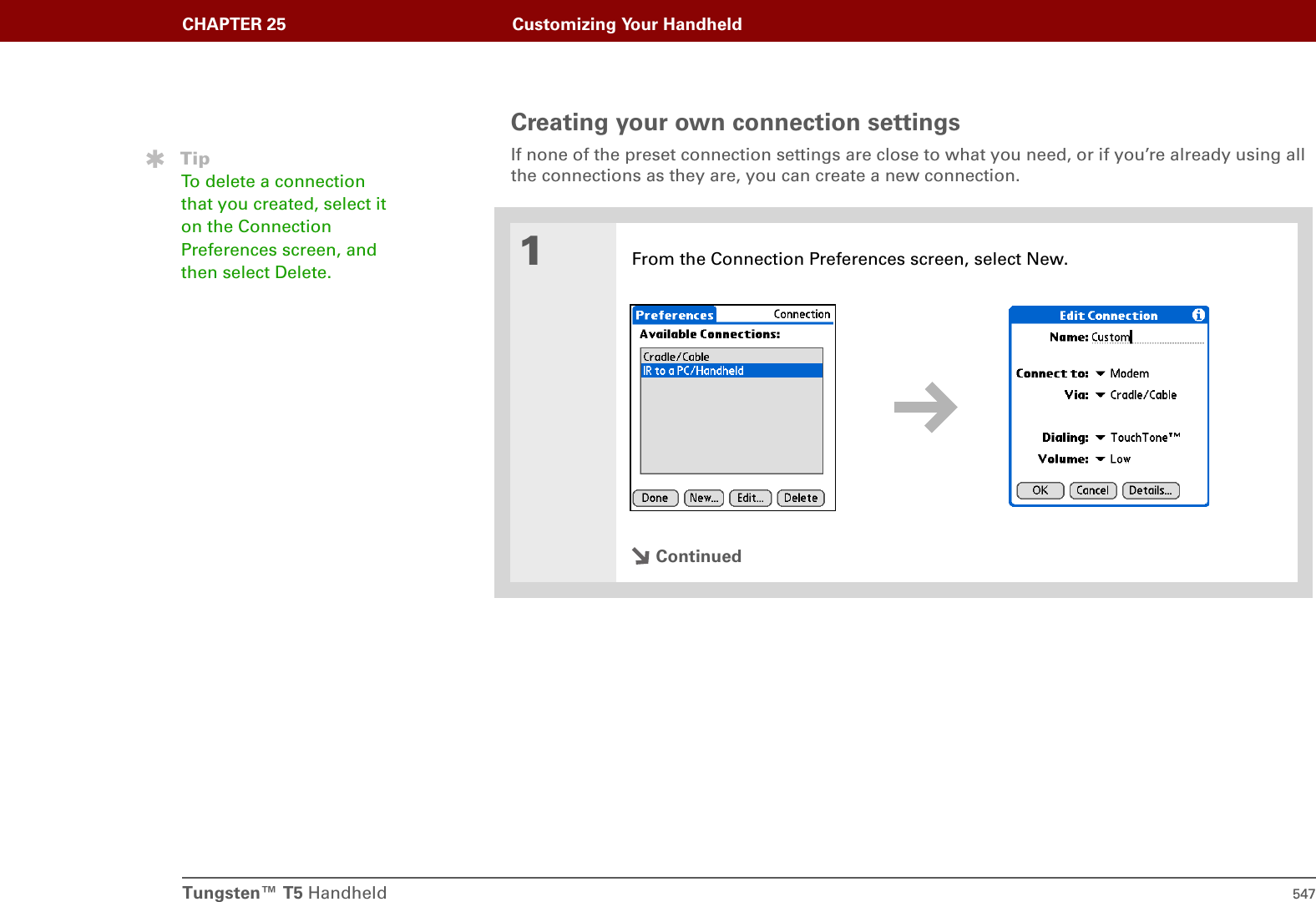Tungsten™ T5 Handheld 547CHAPTER 25 Customizing Your HandheldCreating your own connection settingsIf none of the preset connection settings are close to what you need, or if you’re already using all the connections as they are, you can create a new connection.01From the Connection Preferences screen, select New.ContinuedTipTo delete a connection that you created, select it on the Connection Preferences screen, and then select Delete. 
