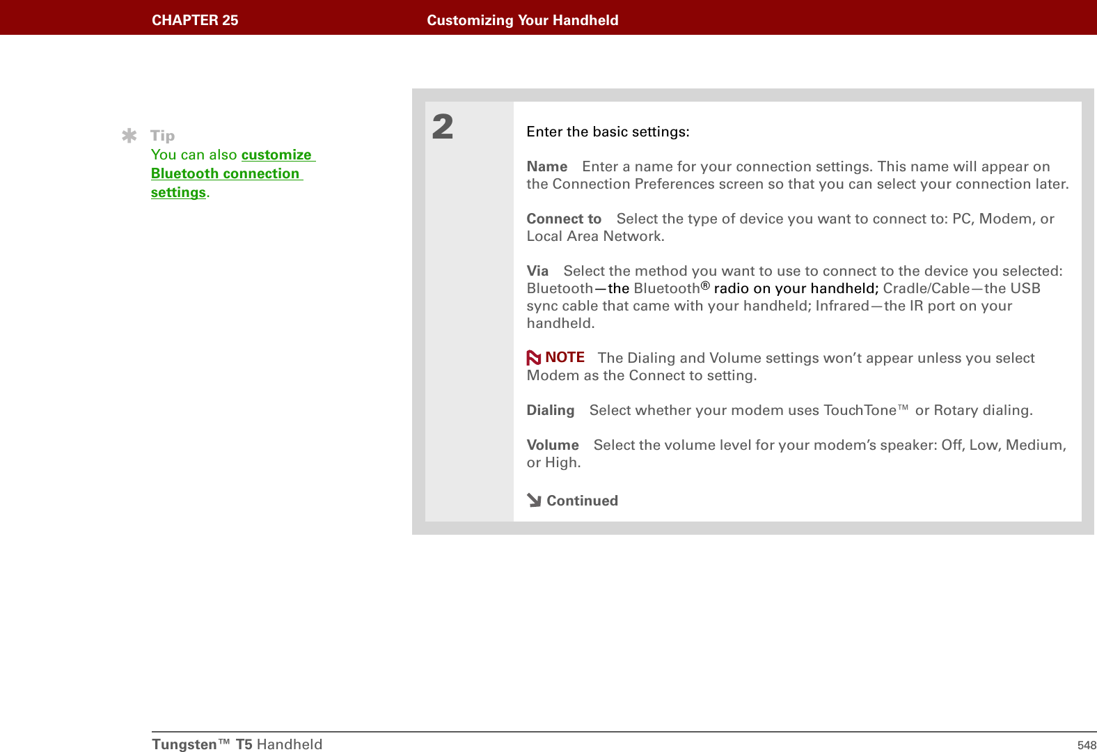 Tungsten™ T5 Handheld 548CHAPTER 25 Customizing Your Handheld2Enter the basic settings:Name Enter a name for your connection settings. This name will appear on the Connection Preferences screen so that you can select your connection later.Connect to Select the type of device you want to connect to: PC, Modem, or Local Area Network.Via Select the method you want to use to connect to the device you selected: Bluetooth—the Bluetooth® radio on your handheld; Cradle/Cable—the USB sync cable that came with your handheld; Infrared—the IR port on your handheld.The Dialing and Volume settings won’t appear unless you select Modem as the Connect to setting.Dialing Select whether your modem uses TouchTone™ or Rotary dialing.Volume Select the volume level for your modem’s speaker: Off, Low, Medium, or High.ContinuedTipYou can also customize Bluetooth connection settings.NOTE