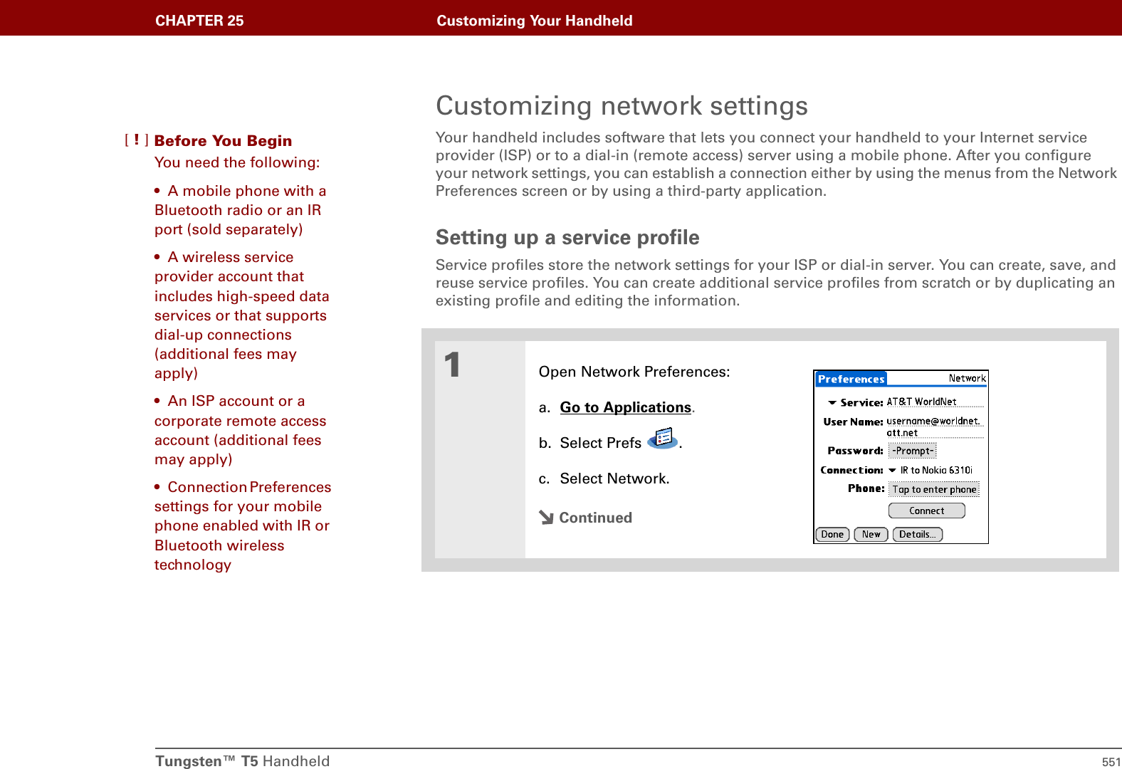 Tungsten™ T5 Handheld 551CHAPTER 25 Customizing Your HandheldCustomizing network settingsYour handheld includes software that lets you connect your handheld to your Internet service provider (ISP) or to a dial-in (remote access) server using a mobile phone. After you configure your network settings, you can establish a connection either by using the menus from the Network Preferences screen or by using a third-party application. Setting up a service profileService profiles store the network settings for your ISP or dial-in server. You can create, save, and reuse service profiles. You can create additional service profiles from scratch or by duplicating an existing profile and editing the information.01Open Network Preferences:a. Go to Applications.b. Select Prefs  .c. Select Network.ContinuedBefore You Begin[!]You need the following:• A mobile phone with a Bluetooth radio or an IR port (sold separately)• A wireless service provider account that includes high-speed data services or that supports dial-up connections (additional fees may apply)• An ISP account or a corporate remote access account (additional fees may apply)• Connection Preferences settings for your mobile phone enabled with IR or Bluetooth wireless technology