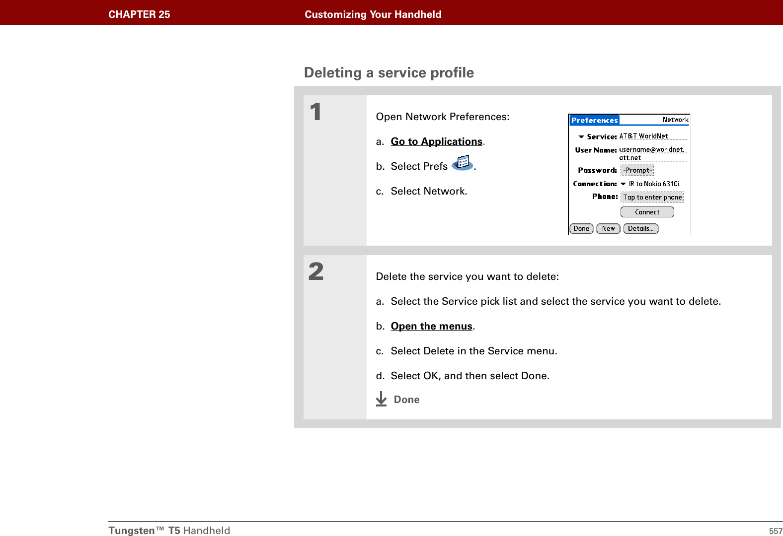 Tungsten™ T5 Handheld 557CHAPTER 25 Customizing Your HandheldDeleting a service profile01Open Network Preferences:a. Go to Applications.b. Select Prefs  .c. Select Network.2Delete the service you want to delete:a. Select the Service pick list and select the service you want to delete.b. Open the menus.c. Select Delete in the Service menu.d. Select OK, and then select Done.Done