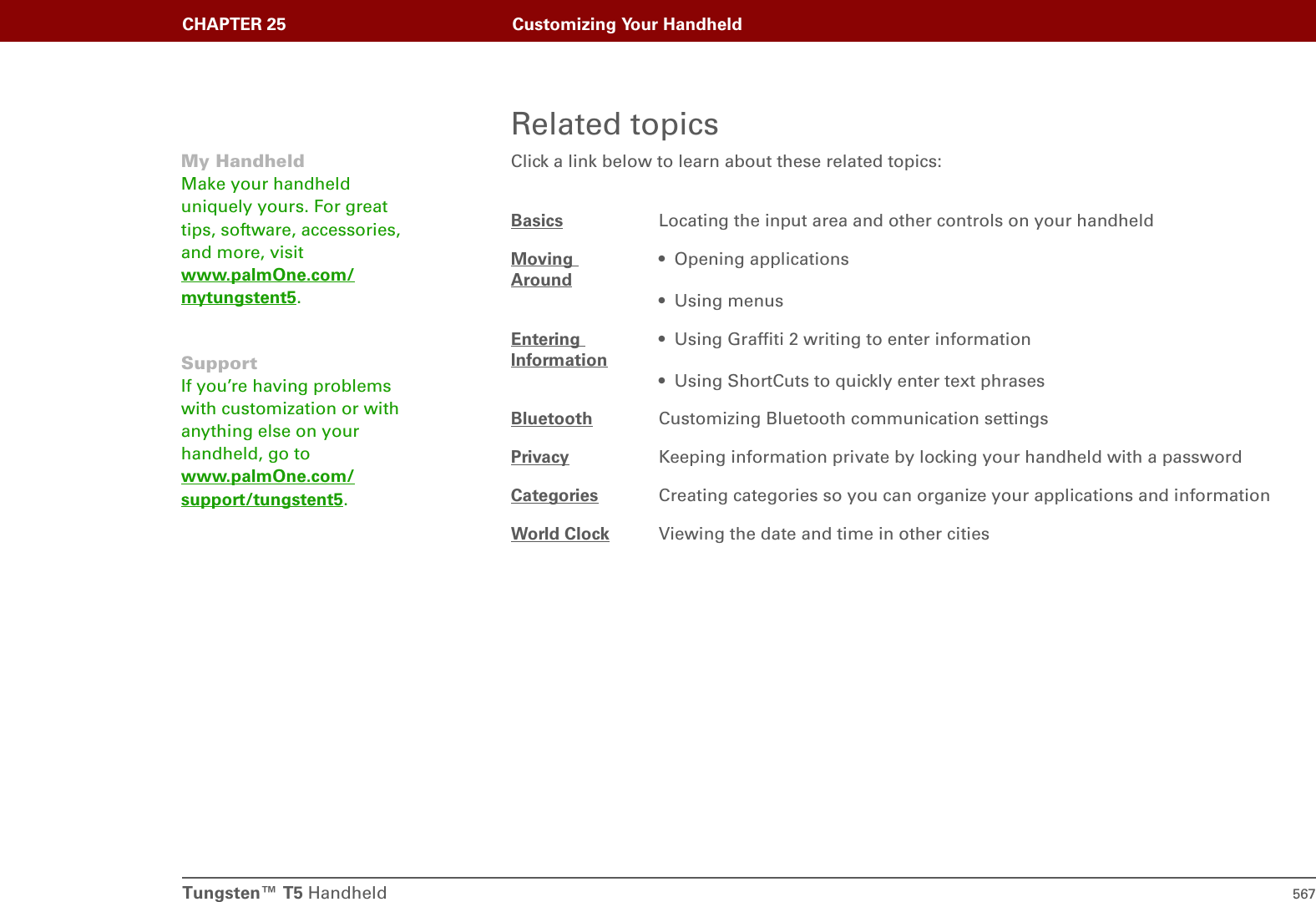 Tungsten™ T5 Handheld 567CHAPTER 25 Customizing Your HandheldRelated topicsClick a link below to learn about these related topics:Basics Locating the input area and other controls on your handheldMoving Around• Opening applications• Using menusEntering Information• Using Graffiti 2 writing to enter information• Using ShortCuts to quickly enter text phrasesBluetooth Customizing Bluetooth communication settingsPrivacy Keeping information private by locking your handheld with a passwordCategories Creating categories so you can organize your applications and informationWorld Clock Viewing the date and time in other citiesMy HandheldMake your handheld uniquely yours. For great tips, software, accessories, and more, visit www.palmOne.com/mytungstent5.SupportIf you’re having problems with customization or with anything else on your handheld, go to www.palmOne.com/support/tungstent5.