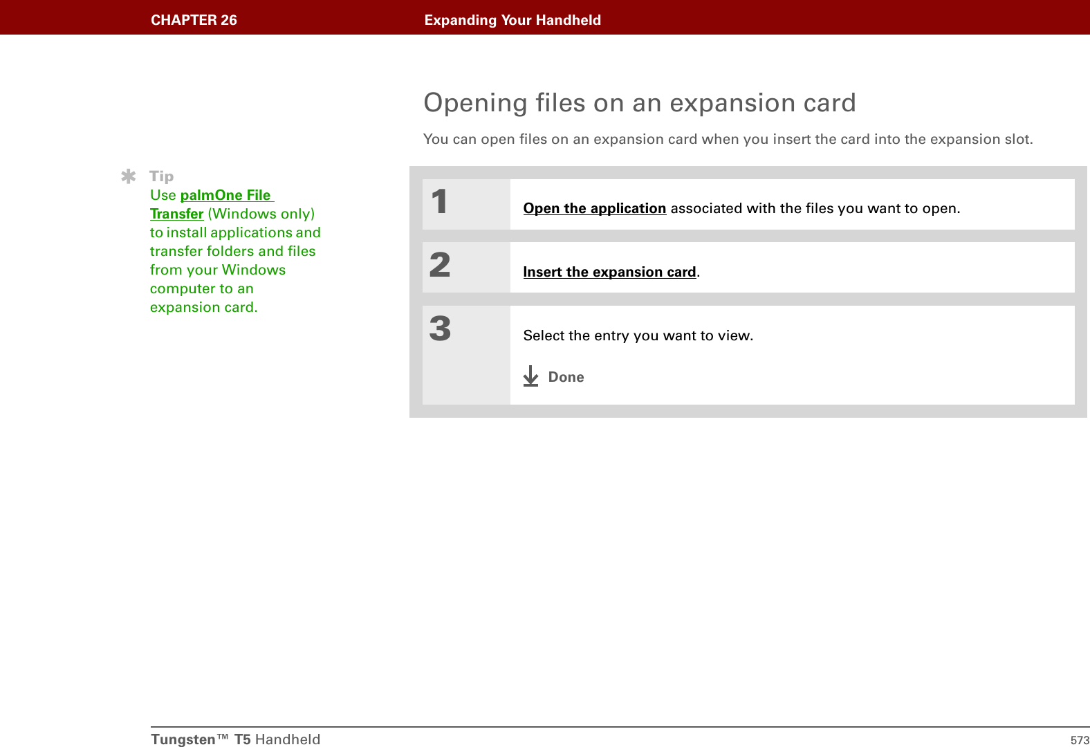 Tungsten™ T5 Handheld 573CHAPTER 26 Expanding Your HandheldOpening files on an expansion cardYou can open files on an expansion card when you insert the card into the expansion slot.01Open the application associated with the files you want to open.2Insert the expansion card.3Select the entry you want to view.DoneTipUse palmOne File Tr a n s f e r  (Windows only) to install applications and transfer folders and files from your Windows computer to an expansion card. 