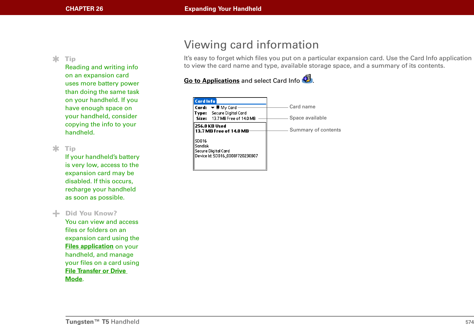 Tungsten™ T5 Handheld 574CHAPTER 26 Expanding Your HandheldViewing card informationIt’s easy to forget which files you put on a particular expansion card. Use the Card Info application to view the card name and type, available storage space, and a summary of its contents.Go to Applications and select Card Info  . TipReading and writing info on an expansion card uses more battery power than doing the same task on your handheld. If you have enough space on your handheld, consider copying the info to your handheld.TipIf your handheld’s battery is very low, access to the expansion card may be disabled. If this occurs, recharge your handheld as soon as possible.Did You Know?You can view and access files or folders on an expansion card using the Files application on your handheld, and manage your files on a card using File Transfer or Drive Mode. Card nameSummary of contentsSpace available