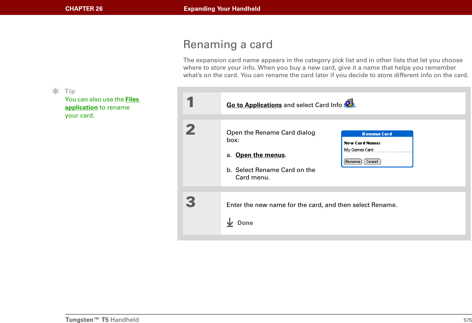Tungsten™ T5 Handheld 575CHAPTER 26 Expanding Your HandheldRenaming a cardThe expansion card name appears in the category pick list and in other lists that let you choose where to store your info. When you buy a new card, give it a name that helps you remember what’s on the card. You can rename the card later if you decide to store different info on the card.01Go to Applications and select Card Info  .2Open the Rename Card dialog box:a. Open the menus. b. Select Rename Card on the Card menu.3Enter the new name for the card, and then select Rename.DoneTipYou can also use the Files application to rename your card.