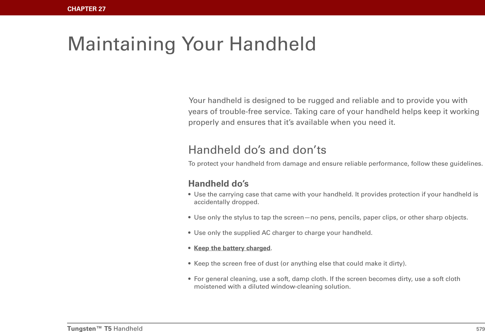 Tungsten™ T5 Handheld 579CHAPTER 27Maintaining Your HandheldYour handheld is designed to be rugged and reliable and to provide you with years of trouble-free service. Taking care of your handheld helps keep it working properly and ensures that it’s available when you need it.Handheld do’s and don’tsTo protect your handheld from damage and ensure reliable performance, follow these guidelines.Handheld do’s• Use the carrying case that came with your handheld. It provides protection if your handheld is accidentally dropped.• Use only the stylus to tap the screen—no pens, pencils, paper clips, or other sharp objects.• Use only the supplied AC charger to charge your handheld.•Keep the battery charged.• Keep the screen free of dust (or anything else that could make it dirty).• For general cleaning, use a soft, damp cloth. If the screen becomes dirty, use a soft cloth moistened with a diluted window-cleaning solution.