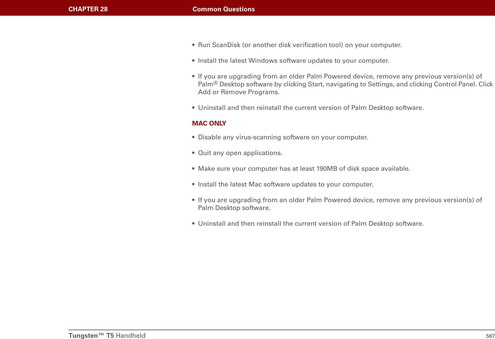 Tungsten™ T5 Handheld 587CHAPTER 28 Common Questions• Run ScanDisk (or another disk verification tool) on your computer.• Install the latest Windows software updates to your computer.• If you are upgrading from an older Palm Powered device, remove any previous version(s) of Palm®Desktop software by clicking Start, navigating to Settings, and clicking Control Panel. Click Add or Remove Programs.• Uninstall and then reinstall the current version of Palm Desktop software.MAC ONLY• Disable any virus-scanning software on your computer.• Quit any open applications.• Make sure your computer has at least 190MB of disk space available.• Install the latest Mac software updates to your computer.• If you are upgrading from an older Palm Powered device, remove any previous version(s) of Palm Desktop software.• Uninstall and then reinstall the current version of Palm Desktop software.