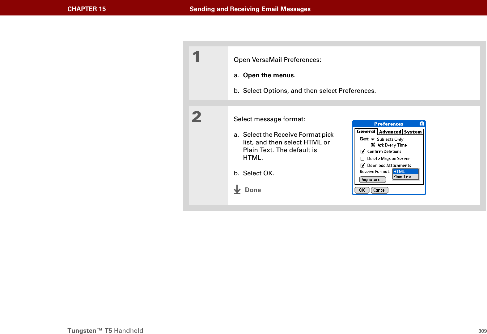 Tungsten™ T5 Handheld 309CHAPTER 15 Sending and Receiving Email Messages01Open VersaMail Preferences:a. Open the menus.b. Select Options, and then select Preferences.2Select message format:a. Select the Receive Format pick list, and then select HTML or Plain Text. The default is HTML. b. Select OK.Done