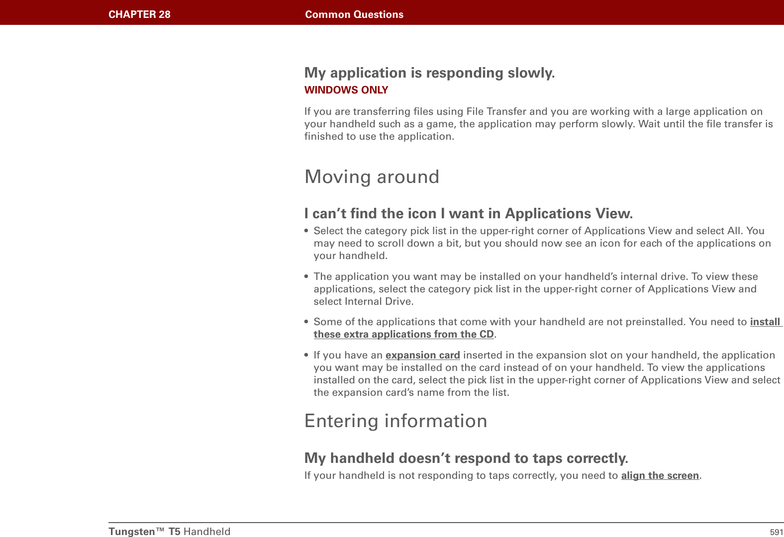 Tungsten™ T5 Handheld 591CHAPTER 28 Common QuestionsMy application is responding slowly.WINDOWS ONLYIf you are transferring files using File Transfer and you are working with a large application on your handheld such as a game, the application may perform slowly. Wait until the file transfer is finished to use the application.Moving aroundI can’t find the icon I want in Applications View.• Select the category pick list in the upper-right corner of Applications View and select All. You may need to scroll down a bit, but you should now see an icon for each of the applications on your handheld.• The application you want may be installed on your handheld’s internal drive. To view these applications, select the category pick list in the upper-right corner of Applications View and select Internal Drive.• Some of the applications that come with your handheld are not preinstalled. You need to install these extra applications from the CD.• If you have an expansion card inserted in the expansion slot on your handheld, the application you want may be installed on the card instead of on your handheld. To view the applications installed on the card, select the pick list in the upper-right corner of Applications View and select the expansion card’s name from the list.Entering informationMy handheld doesn’t respond to taps correctly.If your handheld is not responding to taps correctly, you need to align the screen.