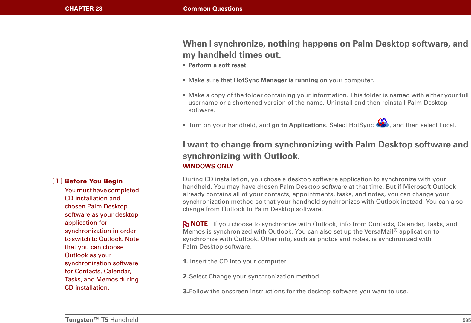 Tungsten™ T5 Handheld 595CHAPTER 28 Common QuestionsWhen I synchronize, nothing happens on Palm Desktop software, and my handheld times out.•Perform a soft reset.• Make sure that HotSync Manager is running on your computer.• Make a copy of the folder containing your information. This folder is named with either your full username or a shortened version of the name. Uninstall and then reinstall Palm Desktop software.• Turn on your handheld, and go to Applications. Select HotSync  , and then select Local.I want to change from synchronizing with Palm Desktop software and synchronizing with Outlook.WINDOWS ONLYDuring CD installation, you chose a desktop software application to synchronize with your handheld. You may have chosen Palm Desktop software at that time. But if Microsoft Outlook already contains all of your contacts, appointments, tasks, and notes, you can change your synchronization method so that your handheld synchronizes with Outlook instead. You can also change from Outlook to Palm Desktop software. If you choose to synchronize with Outlook, info from Contacts, Calendar, Tasks, and Memos is synchronized with Outlook. You can also set up the VersaMail® application to synchronize with Outlook. Other info, such as photos and notes, is synchronized with Palm Desktop software.1.  Insert the CD into your computer.2.Select Change your synchronization method.3.Follow the onscreen instructions for the desktop software you want to use.NOTEBefore You Begin[!]You must have completed CD installation and chosen Palm Desktop software as your desktop application for synchronization in order to switch to Outlook. Note that you can choose Outlook as your synchronization software for Contacts, Calendar, Tasks, and Memos during CD installation.