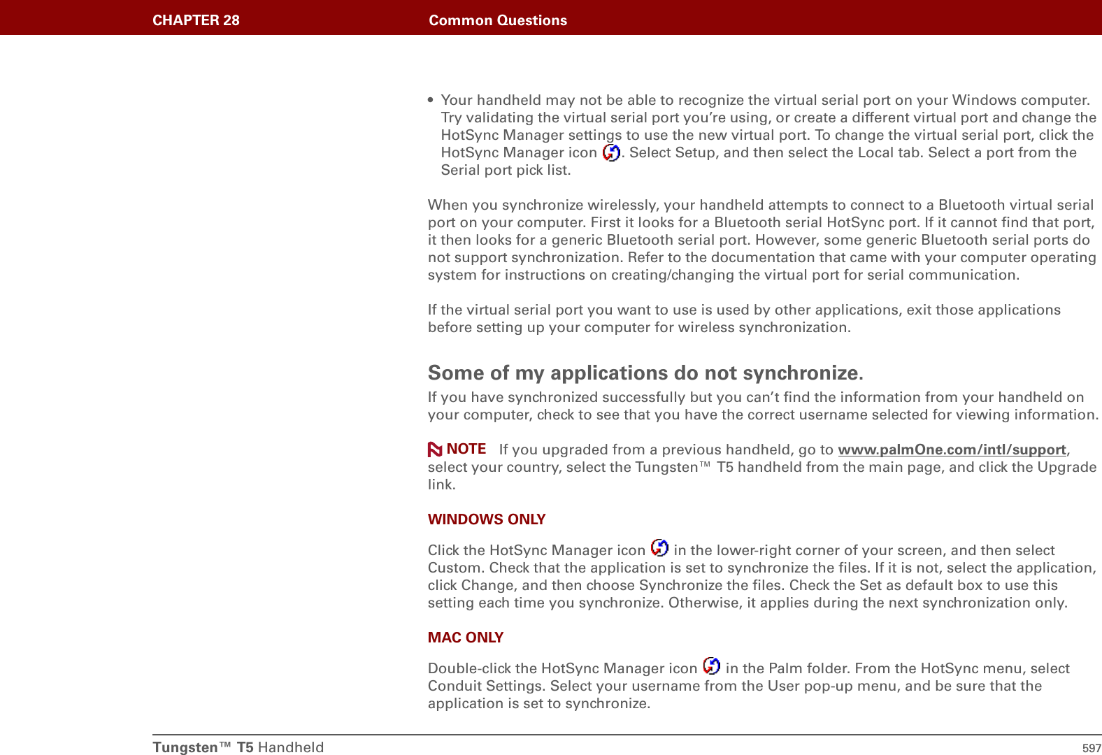 Tungsten™ T5 Handheld 597CHAPTER 28 Common Questions• Your handheld may not be able to recognize the virtual serial port on your Windows computer. Try validating the virtual serial port you’re using, or create a different virtual port and change the HotSync Manager settings to use the new virtual port. To change the virtual serial port, click the HotSync Manager icon  . Select Setup, and then select the Local tab. Select a port from the Serial port pick list.When you synchronize wirelessly, your handheld attempts to connect to a Bluetooth virtual serial port on your computer. First it looks for a Bluetooth serial HotSync port. If it cannot find that port, it then looks for a generic Bluetooth serial port. However, some generic Bluetooth serial ports do not support synchronization. Refer to the documentation that came with your computer operating system for instructions on creating/changing the virtual port for serial communication.If the virtual serial port you want to use is used by other applications, exit those applications before setting up your computer for wireless synchronization.Some of my applications do not synchronize.If you have synchronized successfully but you can’t find the information from your handheld on your computer, check to see that you have the correct username selected for viewing information. If you upgraded from a previous handheld, go to www.palmOne.com/intl/support, select your country, select the Tungsten™ T5 handheld from the main page, and click the Upgrade link.WINDOWS ONLYClick the HotSync Manager icon   in the lower-right corner of your screen, and then select Custom. Check that the application is set to synchronize the files. If it is not, select the application, click Change, and then choose Synchronize the files. Check the Set as default box to use this setting each time you synchronize. Otherwise, it applies during the next synchronization only.MAC ONLYDouble-click the HotSync Manager icon   in the Palm folder. From the HotSync menu, select Conduit Settings. Select your username from the User pop-up menu, and be sure that the application is set to synchronize. NOTE