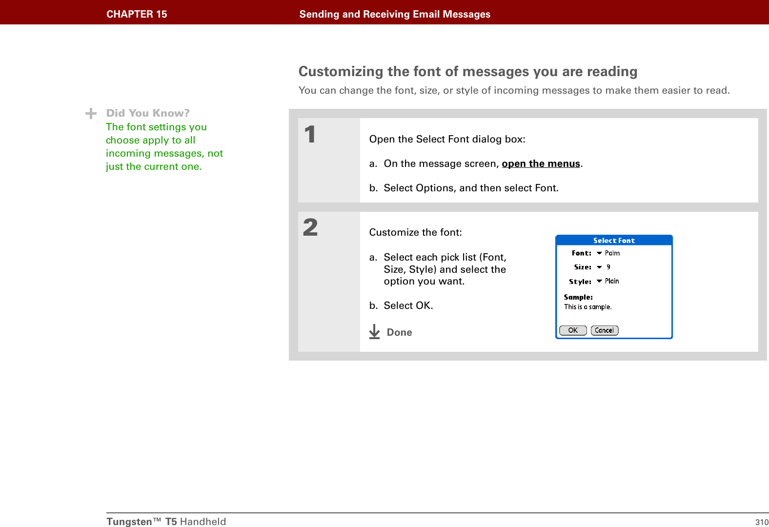 Tungsten™ T5 Handheld 310CHAPTER 15 Sending and Receiving Email MessagesCustomizing the font of messages you are readingYou can change the font, size, or style of incoming messages to make them easier to read. 01Open the Select Font dialog box:a. On the message screen, open the menus.b. Select Options, and then select Font.2Customize the font:a. Select each pick list (Font, Size, Style) and select the option you want. b. Select OK.DoneDid You Know?The font settings you choose apply to all incoming messages, not just the current one.