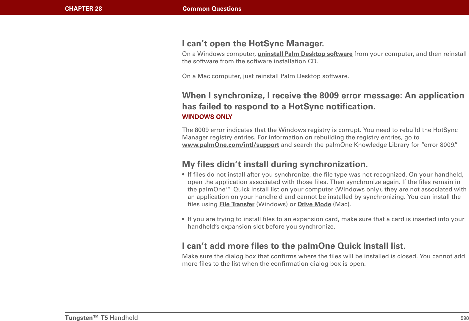 Tungsten™ T5 Handheld 598CHAPTER 28 Common QuestionsI can’t open the HotSync Manager.On a Windows computer, uninstall Palm Desktop software from your computer, and then reinstall the software from the software installation CD.On a Mac computer, just reinstall Palm Desktop software.When I synchronize, I receive the 8009 error message: An application has failed to respond to a HotSync notification.WINDOWS ONLYThe 8009 error indicates that the Windows registry is corrupt. You need to rebuild the HotSync Manager registry entries. For information on rebuilding the registry entries, go to www.palmOne.com/intl/support and search the palmOne Knowledge Library for “error 8009.”My files didn’t install during synchronization.• If files do not install after you synchronize, the file type was not recognized. On your handheld, open the application associated with those files. Then synchronize again. If the files remain in the palmOne™ Quick Install list on your computer (Windows only), they are not associated with an application on your handheld and cannot be installed by synchronizing. You can install the files using File Transfer (Windows) or Drive Mode (Mac).• If you are trying to install files to an expansion card, make sure that a card is inserted into your handheld’s expansion slot before you synchronize.I can’t add more files to the palmOne Quick Install list.Make sure the dialog box that confirms where the files will be installed is closed. You cannot add more files to the list when the confirmation dialog box is open.