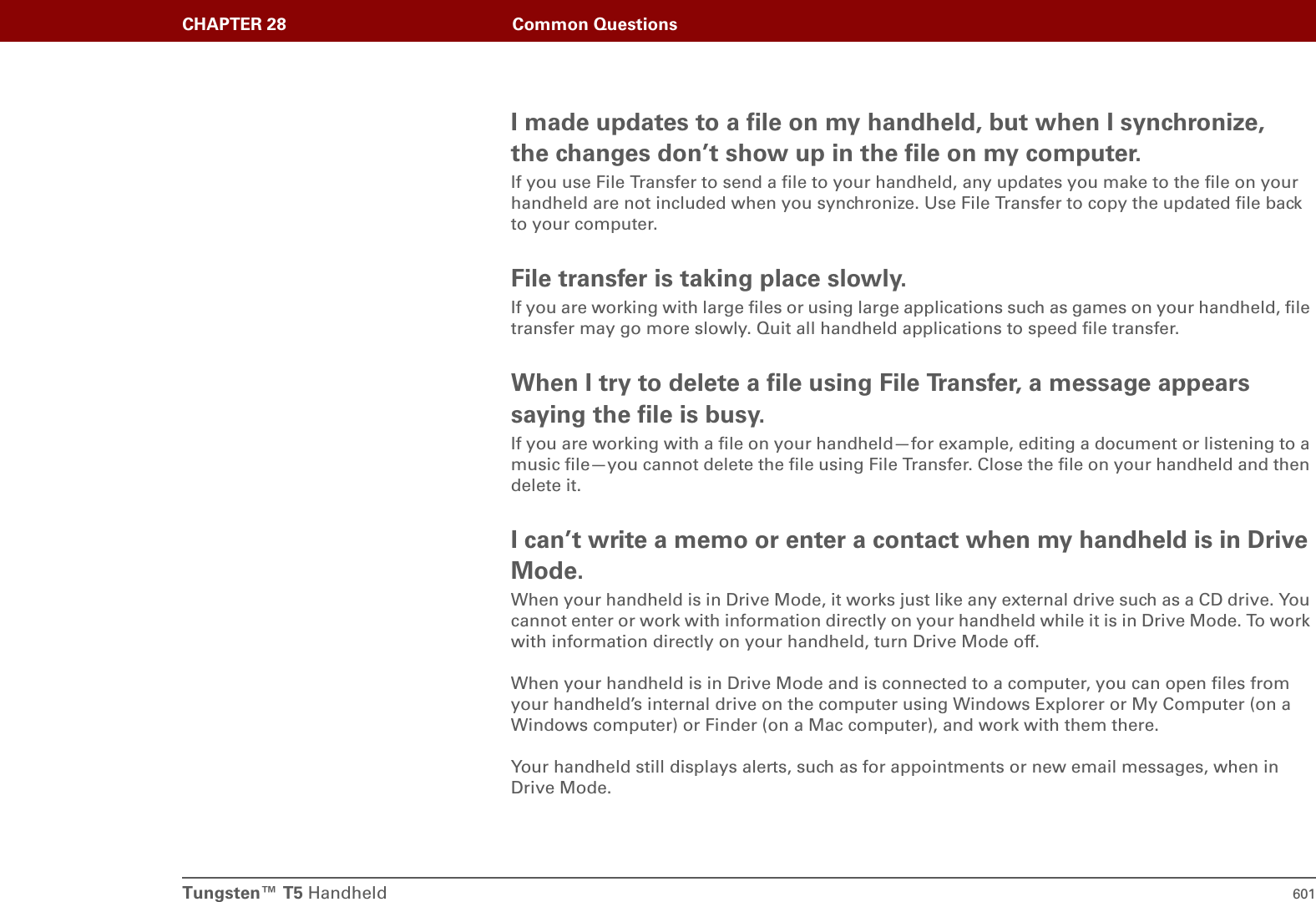 Tungsten™ T5 Handheld 601CHAPTER 28 Common QuestionsI made updates to a file on my handheld, but when I synchronize, the changes don’t show up in the file on my computer.If you use File Transfer to send a file to your handheld, any updates you make to the file on your handheld are not included when you synchronize. Use File Transfer to copy the updated file back to your computer.File transfer is taking place slowly.If you are working with large files or using large applications such as games on your handheld, file transfer may go more slowly. Quit all handheld applications to speed file transfer.When I try to delete a file using File Transfer, a message appears saying the file is busy.If you are working with a file on your handheld—for example, editing a document or listening to a music file—you cannot delete the file using File Transfer. Close the file on your handheld and then delete it.I can’t write a memo or enter a contact when my handheld is in Drive Mode.When your handheld is in Drive Mode, it works just like any external drive such as a CD drive. You cannot enter or work with information directly on your handheld while it is in Drive Mode. To work with information directly on your handheld, turn Drive Mode off.When your handheld is in Drive Mode and is connected to a computer, you can open files from your handheld’s internal drive on the computer using Windows Explorer or My Computer (on a Windows computer) or Finder (on a Mac computer), and work with them there.Your handheld still displays alerts, such as for appointments or new email messages, when in Drive Mode.
