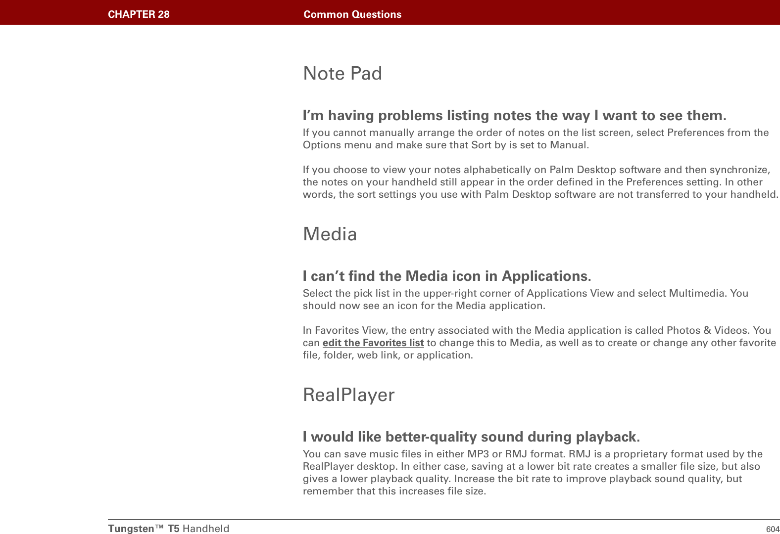 Tungsten™ T5 Handheld 604CHAPTER 28 Common QuestionsNote PadI’m having problems listing notes the way I want to see them.If you cannot manually arrange the order of notes on the list screen, select Preferences from the Options menu and make sure that Sort by is set to Manual.If you choose to view your notes alphabetically on Palm Desktop software and then synchronize, the notes on your handheld still appear in the order defined in the Preferences setting. In other words, the sort settings you use with Palm Desktop software are not transferred to your handheld.MediaI can’t find the Media icon in Applications.Select the pick list in the upper-right corner of Applications View and select Multimedia. You should now see an icon for the Media application.In Favorites View, the entry associated with the Media application is called Photos &amp; Videos. You can edit the Favorites list to change this to Media, as well as to create or change any other favorite file, folder, web link, or application.RealPlayerI would like better-quality sound during playback.You can save music files in either MP3 or RMJ format. RMJ is a proprietary format used by the RealPlayer desktop. In either case, saving at a lower bit rate creates a smaller file size, but also gives a lower playback quality. Increase the bit rate to improve playback sound quality, but remember that this increases file size.