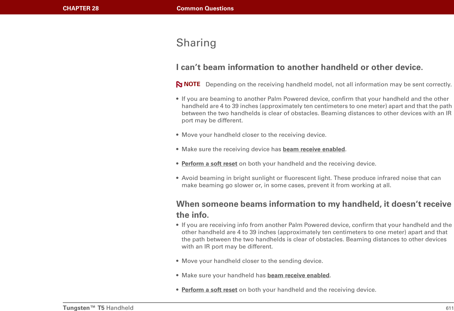 Tungsten™ T5 Handheld 611CHAPTER 28 Common QuestionsSharingI can’t beam information to another handheld or other device.Depending on the receiving handheld model, not all information may be sent correctly.• If you are beaming to another Palm Powered device, confirm that your handheld and the other handheld are 4 to 39 inches (approximately ten centimeters to one meter) apart and that the path between the two handhelds is clear of obstacles. Beaming distances to other devices with an IR port may be different.• Move your handheld closer to the receiving device.• Make sure the receiving device has beam receive enabled.•Perform a soft reset on both your handheld and the receiving device.• Avoid beaming in bright sunlight or fluorescent light. These produce infrared noise that can make beaming go slower or, in some cases, prevent it from working at all.When someone beams information to my handheld, it doesn‘t receive the info.• If you are receiving info from another Palm Powered device, confirm that your handheld and the other handheld are 4 to 39 inches (approximately ten centimeters to one meter) apart and that the path between the two handhelds is clear of obstacles. Beaming distances to other devices with an IR port may be different.• Move your handheld closer to the sending device.• Make sure your handheld has beam receive enabled.•Perform a soft reset on both your handheld and the receiving device.NOTE
