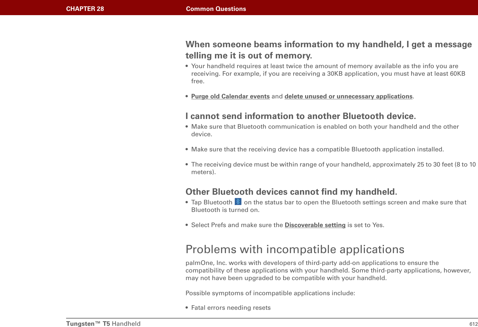 Tungsten™ T5 Handheld 612CHAPTER 28 Common QuestionsWhen someone beams information to my handheld, I get a message telling me it is out of memory.• Your handheld requires at least twice the amount of memory available as the info you are receiving. For example, if you are receiving a 30KB application, you must have at least 60KB free.•Purge old Calendar events and delete unused or unnecessary applications.I cannot send information to another Bluetooth device.• Make sure that Bluetooth communication is enabled on both your handheld and the other device.• Make sure that the receiving device has a compatible Bluetooth application installed.• The receiving device must be within range of your handheld, approximately 25 to 30 feet (8 to 10 meters).Other Bluetooth devices cannot find my handheld.• Tap Bluetooth   on the status bar to open the Bluetooth settings screen and make sure that Bluetooth is turned on. • Select Prefs and make sure the Discoverable setting is set to Yes. Problems with incompatible applicationspalmOne, Inc. works with developers of third-party add-on applications to ensure the compatibility of these applications with your handheld. Some third-party applications, however, may not have been upgraded to be compatible with your handheld. Possible symptoms of incompatible applications include: • Fatal errors needing resets