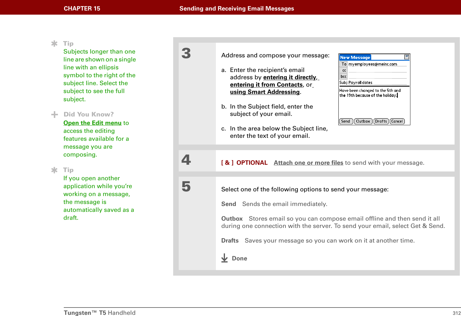 Tungsten™ T5 Handheld 312CHAPTER 15 Sending and Receiving Email Messages3Address and compose your message:a. Enter the recipient’s email address by entering it directly, entering it from Contacts, or using Smart Addressing.b. In the Subject field, enter the subject of your email. c. In the area below the Subject line,enter the text of your email.4[ &amp; ] OPTIONAL Attach one or more files to send with your message.5Select one of the following options to send your message:Send Sends the email immediately.Outbox Stores email so you can compose email offline and then send it all during one connection with the server. To send your email, select Get &amp; Send.Drafts Saves your message so you can work on it at another time. DoneTipSubjects longer than one line are shown on a single line with an ellipsis symbol to the right of the subject line. Select the subject to see the full subject.Did You Know?Open the Edit menu to access the editing features available for a message you are composing. TipIf you open another application while you’re working on a message, the message is automatically saved as a draft.