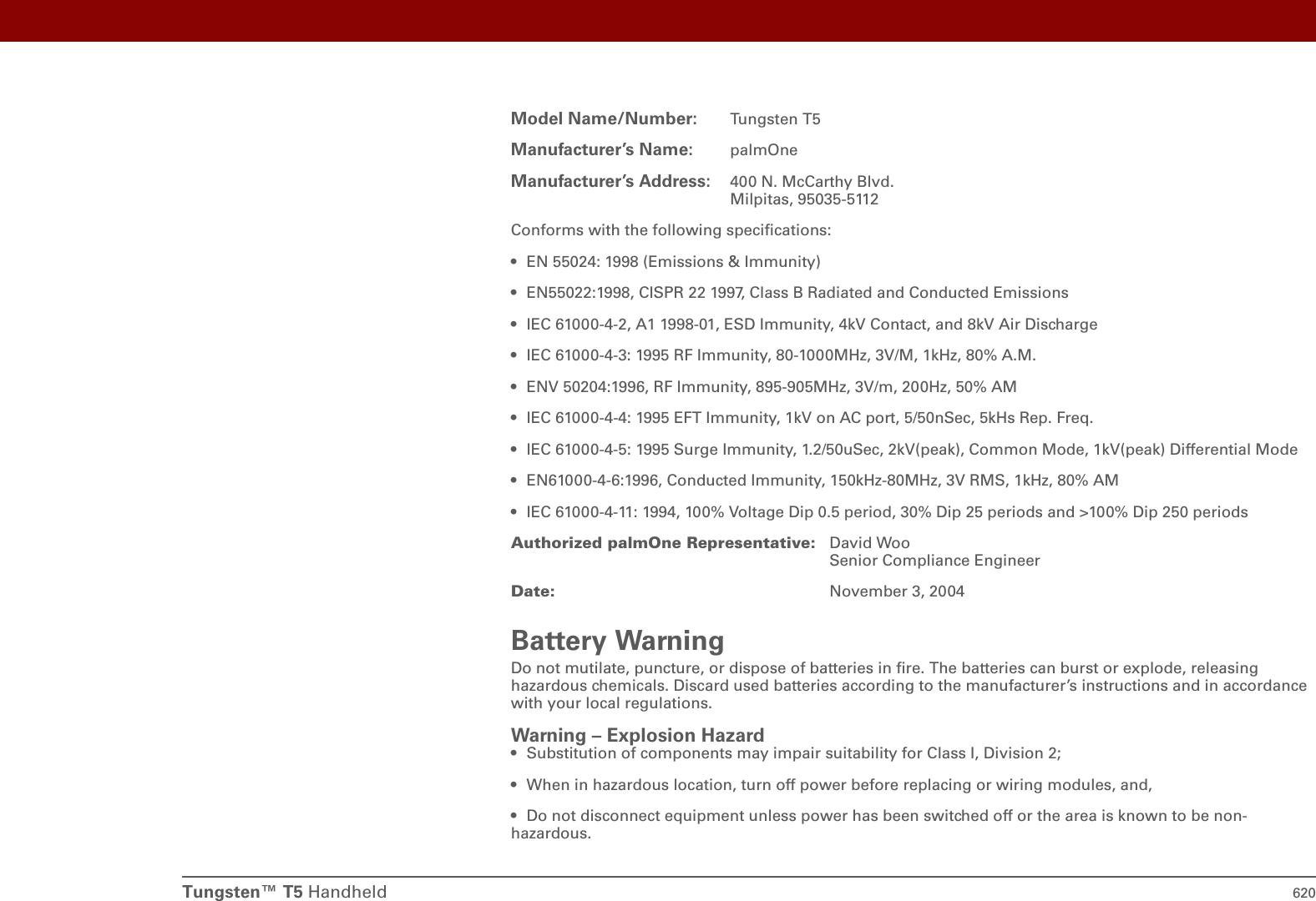 Tungsten™ T5 Handheld 620Model Name/Number: Tungsten T5Manufacturer’s Name: palmOneManufacturer’s Address: 400 N. McCarthy Blvd.Milpitas, 95035-5112Conforms with the following specifications:• EN 55024: 1998 (Emissions &amp; Immunity)• EN55022:1998, CISPR 22 1997, Class B Radiated and Conducted Emissions• IEC 61000-4-2, A1 1998-01, ESD Immunity, 4kV Contact, and 8kV Air Discharge• IEC 61000-4-3: 1995 RF Immunity, 80-1000MHz, 3V/M, 1kHz, 80% A.M.• ENV 50204:1996, RF Immunity, 895-905MHz, 3V/m, 200Hz, 50% AM• IEC 61000-4-4: 1995 EFT Immunity, 1kV on AC port, 5/50nSec, 5kHs Rep. Freq.• IEC 61000-4-5: 1995 Surge Immunity, 1.2/50uSec, 2kV(peak), Common Mode, 1kV(peak) Differential Mode• EN61000-4-6:1996, Conducted Immunity, 150kHz-80MHz, 3V RMS, 1kHz, 80% AM• IEC 61000-4-11: 1994, 100% Voltage Dip 0.5 period, 30% Dip 25 periods and &gt;100% Dip 250 periodsAuthorized palmOne Representative: David WooSenior Compliance EngineerDate: November 3, 2004Battery WarningDo not mutilate, puncture, or dispose of batteries in fire. The batteries can burst or explode, releasing hazardous chemicals. Discard used batteries according to the manufacturer’s instructions and in accordance with your local regulations.Warning – Explosion Hazard• Substitution of components may impair suitability for Class I, Division 2;• When in hazardous location, turn off power before replacing or wiring modules, and,• Do not disconnect equipment unless power has been switched off or the area is known to be non-hazardous.