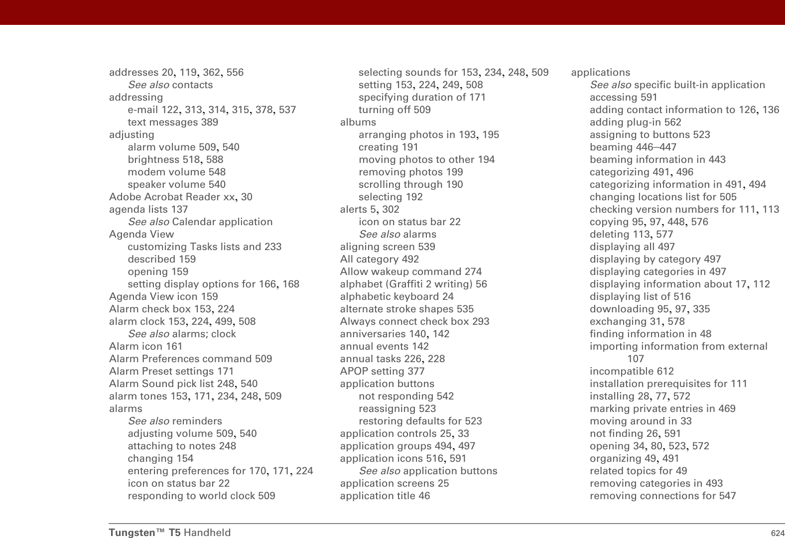 Tungsten™ T5 Handheld 624addresses 20, 119, 362, 556See also contactsaddressinge-mail 122, 313, 314, 315, 378, 537text messages 389adjustingalarm volume 509, 540brightness 518, 588modem volume 548speaker volume 540Adobe Acrobat Reader xx, 30agenda lists 137See also Calendar applicationAgenda Viewcustomizing Tasks lists and 233described 159opening 159setting display options for 166, 168Agenda View icon 159Alarm check box 153, 224alarm clock 153, 224, 499, 508See also alarms; clockAlarm icon 161Alarm Preferences command 509Alarm Preset settings 171Alarm Sound pick list 248, 540alarm tones 153, 171, 234, 248, 509alarmsSee also remindersadjusting volume 509, 540attaching to notes 248changing 154entering preferences for 170, 171, 224icon on status bar 22responding to world clock 509selecting sounds for 153, 234, 248, 509setting 153, 224, 249, 508specifying duration of 171turning off 509albumsarranging photos in 193, 195creating 191moving photos to other 194removing photos 199scrolling through 190selecting 192alerts 5, 302icon on status bar 22See also alarmsaligning screen 539All category 492Allow wakeup command 274alphabet (Graffiti 2 writing) 56alphabetic keyboard 24alternate stroke shapes 535Always connect check box 293anniversaries 140, 142annual events 142annual tasks 226, 228APOP setting 377application buttonsnot responding 542reassigning 523restoring defaults for 523application controls 25, 33application groups 494, 497application icons 516, 591See also application buttonsapplication screens 25application title 46applicationsSee also specific built-in applicationaccessing 591adding contact information to 126, 136adding plug-in 562assigning to buttons 523beaming 446–447beaming information in 443categorizing 491, 496categorizing information in 491, 494changing locations list for 505checking version numbers for 111, 113copying 95, 97, 448, 576deleting 113, 577displaying all 497displaying by category 497displaying categories in 497displaying information about 17, 112displaying list of 516downloading 95, 97, 335exchanging 31, 578finding information in 48importing information from external 107incompatible 612installation prerequisites for 111installing 28, 77, 572marking private entries in 469moving around in 33not finding 26, 591opening 34, 80, 523, 572organizing 49, 491related topics for 49removing categories in 493removing connections for 547