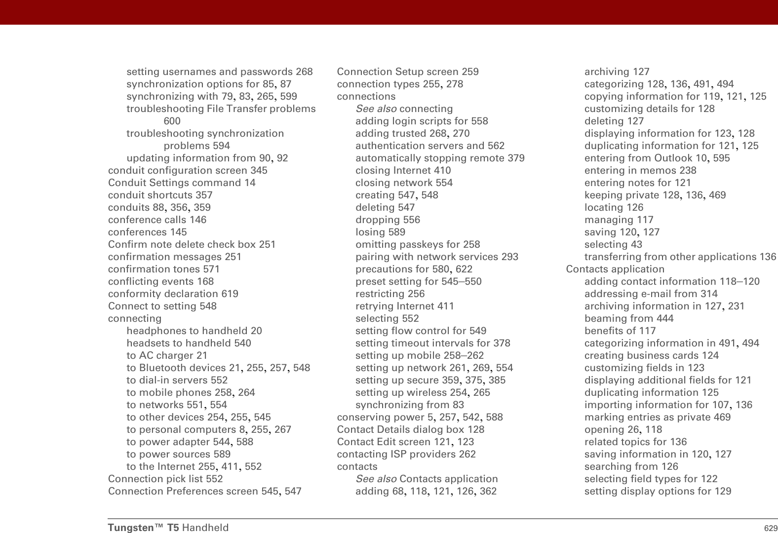 Tungsten™ T5 Handheld 629setting usernames and passwords 268synchronization options for 85, 87synchronizing with 79, 83, 265, 599troubleshooting File Transfer problems 600troubleshooting synchronization problems 594updating information from 90, 92conduit configuration screen 345Conduit Settings command 14conduit shortcuts 357conduits 88, 356, 359conference calls 146conferences 145Confirm note delete check box 251confirmation messages 251confirmation tones 571conflicting events 168conformity declaration 619Connect to setting 548connectingheadphones to handheld 20headsets to handheld 540to AC charger 21to Bluetooth devices 21, 255, 257, 548to dial-in servers 552to mobile phones 258, 264to networks 551, 554to other devices 254, 255, 545to personal computers 8, 255, 267to power adapter 544, 588to power sources 589to the Internet 255, 411, 552Connection pick list 552Connection Preferences screen 545, 547Connection Setup screen 259connection types 255, 278connectionsSee also connectingadding login scripts for 558adding trusted 268, 270authentication servers and 562automatically stopping remote 379closing Internet 410closing network 554creating 547, 548deleting 547dropping 556losing 589omitting passkeys for 258pairing with network services 293precautions for 580, 622preset setting for 545–550restricting 256retrying Internet 411selecting 552setting flow control for 549setting timeout intervals for 378setting up mobile 258–262setting up network 261, 269, 554setting up secure 359, 375, 385setting up wireless 254, 265synchronizing from 83conserving power 5, 257, 542, 588Contact Details dialog box 128Contact Edit screen 121, 123contacting ISP providers 262contactsSee also Contacts applicationadding 68, 118, 121, 126, 362archiving 127categorizing 128, 136, 491, 494copying information for 119, 121, 125customizing details for 128deleting 127displaying information for 123, 128duplicating information for 121, 125entering from Outlook 10, 595entering in memos 238entering notes for 121keeping private 128, 136, 469locating 126managing 117saving 120, 127selecting 43transferring from other applications 136Contacts applicationadding contact information 118–120addressing e-mail from 314archiving information in 127, 231beaming from 444benefits of 117categorizing information in 491, 494creating business cards 124customizing fields in 123displaying additional fields for 121duplicating information 125importing information for 107, 136marking entries as private 469opening 26, 118related topics for 136saving information in 120, 127searching from 126selecting field types for 122setting display options for 129