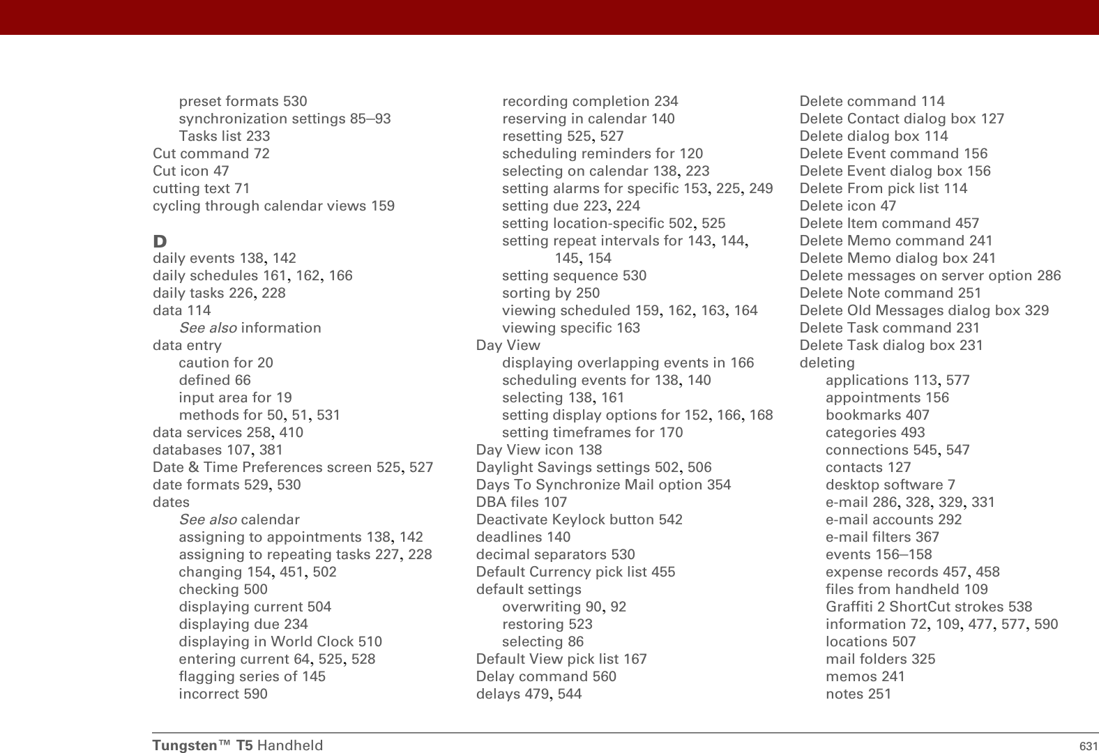 Tungsten™ T5 Handheld 631preset formats 530synchronization settings 85–93Tasks list 233Cut command 72Cut icon 47cutting text 71cycling through calendar views 159Ddaily events 138, 142daily schedules 161, 162, 166daily tasks 226, 228data 114See also informationdata entrycaution for 20defined 66input area for 19methods for 50, 51, 531data services 258, 410databases 107, 381Date &amp; Time Preferences screen 525, 527date formats 529, 530datesSee also calendarassigning to appointments 138, 142assigning to repeating tasks 227, 228changing 154, 451, 502checking 500displaying current 504displaying due 234displaying in World Clock 510entering current 64, 525, 528flagging series of 145incorrect 590recording completion 234reserving in calendar 140resetting 525, 527scheduling reminders for 120selecting on calendar 138, 223setting alarms for specific 153, 225, 249setting due 223, 224setting location-specific 502, 525setting repeat intervals for 143, 144, 145, 154setting sequence 530sorting by 250viewing scheduled 159, 162, 163, 164viewing specific 163Day Viewdisplaying overlapping events in 166scheduling events for 138, 140selecting 138, 161setting display options for 152, 166, 168setting timeframes for 170Day View icon 138Daylight Savings settings 502, 506Days To Synchronize Mail option 354DBA files 107Deactivate Keylock button 542deadlines 140decimal separators 530Default Currency pick list 455default settingsoverwriting 90, 92restoring 523selecting 86Default View pick list 167Delay command 560delays 479, 544Delete command 114Delete Contact dialog box 127Delete dialog box 114Delete Event command 156Delete Event dialog box 156Delete From pick list 114Delete icon 47Delete Item command 457Delete Memo command 241Delete Memo dialog box 241Delete messages on server option 286Delete Note command 251Delete Old Messages dialog box 329Delete Task command 231Delete Task dialog box 231deletingapplications 113, 577appointments 156bookmarks 407categories 493connections 545, 547contacts 127desktop software 7e-mail 286, 328, 329, 331e-mail accounts 292e-mail filters 367events 156–158expense records 457, 458files from handheld 109Graffiti 2 ShortCut strokes 538information 72, 109, 477, 577, 590locations 507mail folders 325memos 241notes 251