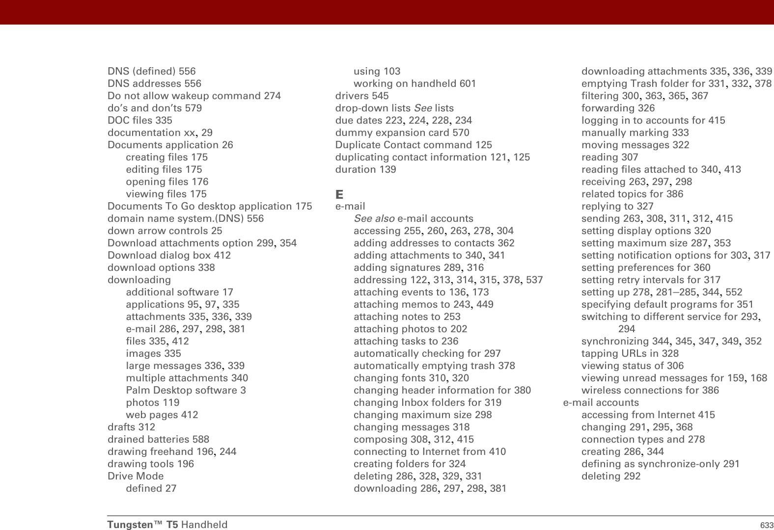 Tungsten™ T5 Handheld 633DNS (defined) 556DNS addresses 556Do not allow wakeup command 274do’s and don’ts 579DOC files 335documentation xx, 29Documents application 26creating files 175editing files 175opening files 176viewing files 175Documents To Go desktop application 175domain name system.(DNS) 556down arrow controls 25Download attachments option 299, 354Download dialog box 412download options 338downloadingadditional software 17applications 95, 97, 335attachments 335, 336, 339e-mail 286, 297, 298, 381files 335, 412images 335large messages 336, 339multiple attachments 340Palm Desktop software 3photos 119web pages 412drafts 312drained batteries 588drawing freehand 196, 244drawing tools 196Drive Modedefined 27using 103working on handheld 601drivers 545drop-down lists See listsdue dates 223, 224, 228, 234dummy expansion card 570Duplicate Contact command 125duplicating contact information 121, 125duration 139Ee-mailSee also e-mail accountsaccessing 255, 260, 263, 278, 304adding addresses to contacts 362adding attachments to 340, 341adding signatures 289, 316addressing 122, 313, 314, 315, 378, 537attaching events to 136, 173attaching memos to 243, 449attaching notes to 253attaching photos to 202attaching tasks to 236automatically checking for 297automatically emptying trash 378changing fonts 310, 320changing header information for 380changing Inbox folders for 319changing maximum size 298changing messages 318composing 308, 312, 415connecting to Internet from 410creating folders for 324deleting 286, 328, 329, 331downloading 286, 297, 298, 381downloading attachments 335, 336, 339emptying Trash folder for 331, 332, 378filtering 300, 363, 365, 367forwarding 326logging in to accounts for 415manually marking 333moving messages 322reading 307reading files attached to 340, 413receiving 263, 297, 298related topics for 386replying to 327sending 263, 308, 311, 312, 415setting display options 320setting maximum size 287, 353setting notification options for 303, 317setting preferences for 360setting retry intervals for 317setting up 278, 281–285, 344, 552specifying default programs for 351switching to different service for 293, 294synchronizing 344, 345, 347, 349, 352tapping URLs in 328viewing status of 306viewing unread messages for 159, 168wireless connections for 386e-mail accountsaccessing from Internet 415changing 291, 295, 368connection types and 278creating 286, 344defining as synchronize-only 291deleting 292