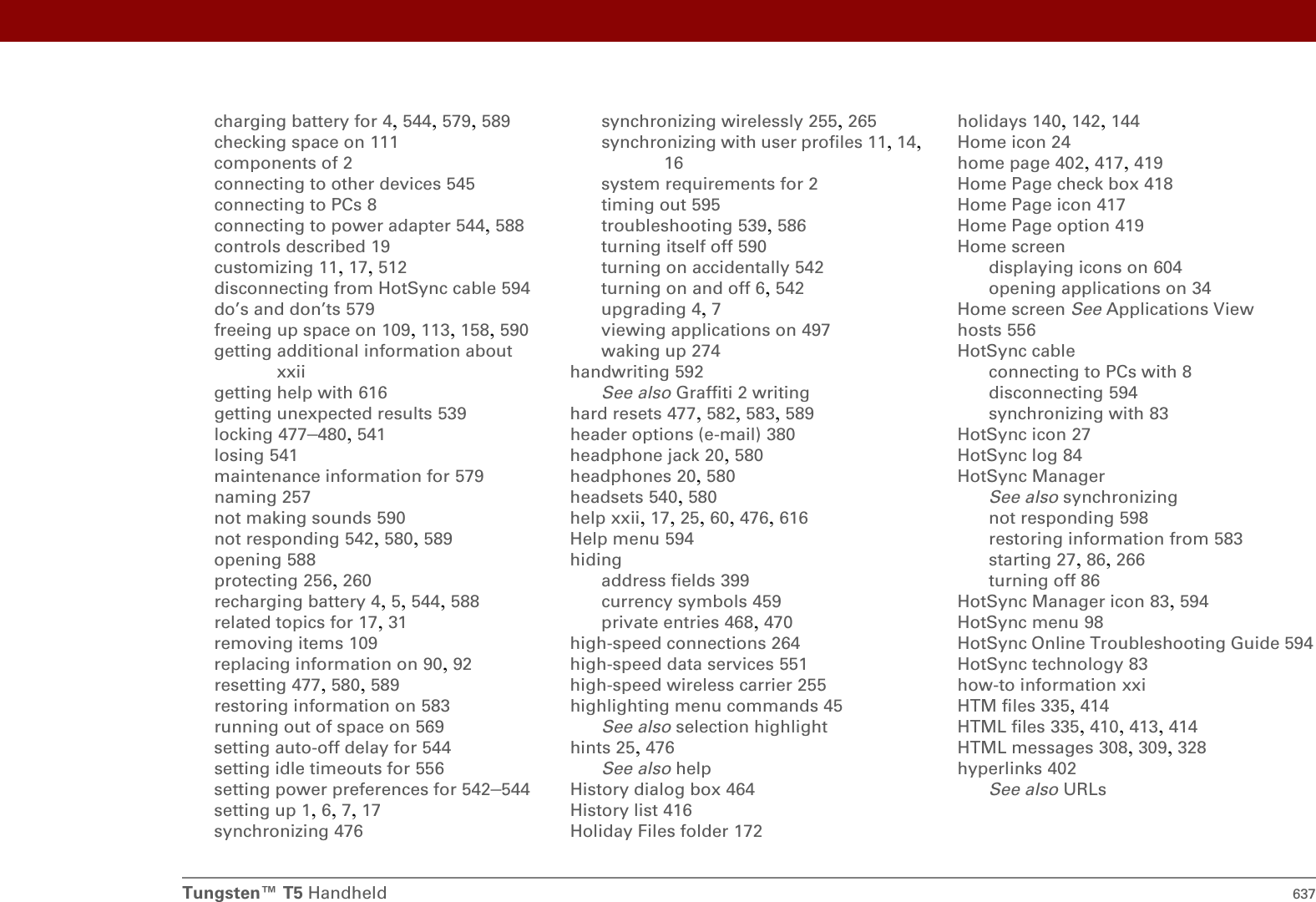 Tungsten™ T5 Handheld 637charging battery for 4, 544, 579, 589checking space on 111components of 2connecting to other devices 545connecting to PCs 8connecting to power adapter 544, 588controls described 19customizing 11, 17, 512disconnecting from HotSync cable 594do’s and don’ts 579freeing up space on 109, 113, 158, 590getting additional information about xxiigetting help with 616getting unexpected results 539locking 477–480, 541losing 541maintenance information for 579naming 257not making sounds 590not responding 542, 580, 589opening 588protecting 256, 260recharging battery 4, 5, 544, 588related topics for 17, 31removing items 109replacing information on 90, 92resetting 477, 580, 589restoring information on 583running out of space on 569setting auto-off delay for 544setting idle timeouts for 556setting power preferences for 542–544setting up 1, 6, 7, 17synchronizing 476synchronizing wirelessly 255, 265synchronizing with user profiles 11, 14, 16system requirements for 2timing out 595troubleshooting 539, 586turning itself off 590turning on accidentally 542turning on and off 6, 542upgrading 4, 7viewing applications on 497waking up 274handwriting 592See also Graffiti 2 writinghard resets 477, 582, 583, 589header options (e-mail) 380headphone jack 20, 580headphones 20, 580headsets 540, 580help xxii, 17, 25, 60, 476, 616Help menu 594hidingaddress fields 399currency symbols 459private entries 468, 470high-speed connections 264high-speed data services 551high-speed wireless carrier 255highlighting menu commands 45See also selection highlighthints 25, 476See also helpHistory dialog box 464History list 416Holiday Files folder 172holidays 140, 142, 144Home icon 24home page 402, 417, 419Home Page check box 418Home Page icon 417Home Page option 419Home screendisplaying icons on 604opening applications on 34Home screen See Applications Viewhosts 556HotSync cableconnecting to PCs with 8disconnecting 594synchronizing with 83HotSync icon 27HotSync log 84HotSync ManagerSee also synchronizingnot responding 598restoring information from 583starting 27, 86, 266turning off 86HotSync Manager icon 83, 594HotSync menu 98HotSync Online Troubleshooting Guide 594HotSync technology 83how-to information xxiHTM files 335, 414HTML files 335, 410, 413, 414HTML messages 308, 309, 328hyperlinks 402See also URLs