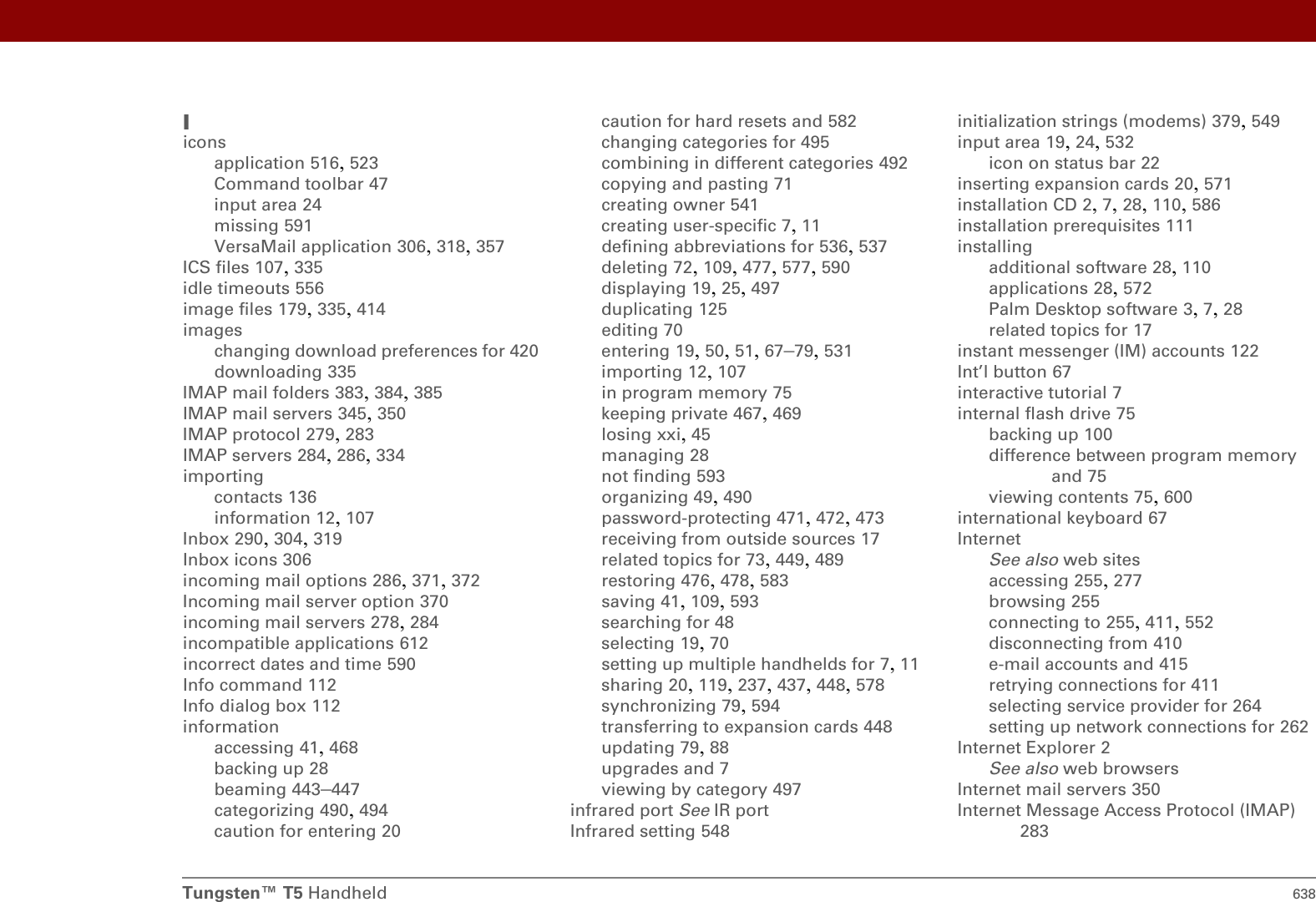 Tungsten™ T5 Handheld 638Iiconsapplication 516, 523Command toolbar 47input area 24missing 591VersaMail application 306, 318, 357ICS files 107, 335idle timeouts 556image files 179, 335, 414imageschanging download preferences for 420downloading 335IMAP mail folders 383, 384, 385IMAP mail servers 345, 350IMAP protocol 279, 283IMAP servers 284, 286, 334importingcontacts 136information 12, 107Inbox 290, 304, 319Inbox icons 306incoming mail options 286, 371, 372Incoming mail server option 370incoming mail servers 278, 284incompatible applications 612incorrect dates and time 590Info command 112Info dialog box 112informationaccessing 41, 468backing up 28beaming 443–447categorizing 490, 494caution for entering 20caution for hard resets and 582changing categories for 495combining in different categories 492copying and pasting 71creating owner 541creating user-specific 7, 11defining abbreviations for 536, 537deleting 72, 109, 477, 577, 590displaying 19, 25, 497duplicating 125editing 70entering 19, 50, 51, 67–79, 531importing 12, 107in program memory 75keeping private 467, 469losing xxi, 45managing 28not finding 593organizing 49, 490password-protecting 471, 472, 473receiving from outside sources 17related topics for 73, 449, 489restoring 476, 478, 583saving 41, 109, 593searching for 48selecting 19, 70setting up multiple handhelds for 7, 11sharing 20, 119, 237, 437, 448, 578synchronizing 79, 594transferring to expansion cards 448updating 79, 88upgrades and 7viewing by category 497infrared port See IR portInfrared setting 548initialization strings (modems) 379, 549input area 19, 24, 532icon on status bar 22inserting expansion cards 20, 571installation CD 2, 7, 28, 110, 586installation prerequisites 111installingadditional software 28, 110applications 28, 572Palm Desktop software 3, 7, 28related topics for 17instant messenger (IM) accounts 122Int’l button 67interactive tutorial 7internal flash drive 75backing up 100difference between program memory and 75viewing contents 75, 600international keyboard 67InternetSee also web sitesaccessing 255, 277browsing 255connecting to 255, 411, 552disconnecting from 410e-mail accounts and 415retrying connections for 411selecting service provider for 264setting up network connections for 262Internet Explorer 2See also web browsersInternet mail servers 350Internet Message Access Protocol (IMAP) 283