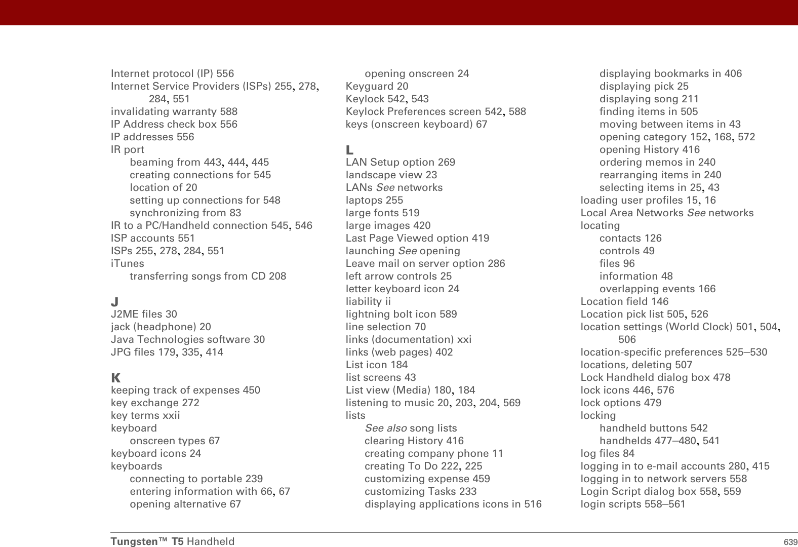 Tungsten™ T5 Handheld 639Internet protocol (IP) 556Internet Service Providers (ISPs) 255, 278, 284, 551invalidating warranty 588IP Address check box 556IP addresses 556IR portbeaming from 443, 444, 445creating connections for 545location of 20setting up connections for 548synchronizing from 83IR to a PC/Handheld connection 545, 546ISP accounts 551ISPs 255, 278, 284, 551iTunestransferring songs from CD 208JJ2ME files 30jack (headphone) 20Java Technologies software 30JPG files 179, 335, 414Kkeeping track of expenses 450key exchange 272key terms xxiikeyboardonscreen types 67keyboard icons 24keyboardsconnecting to portable 239entering information with 66, 67opening alternative 67opening onscreen 24Keyguard 20Keylock 542, 543Keylock Preferences screen 542, 588keys (onscreen keyboard) 67LLAN Setup option 269landscape view 23LANs See networkslaptops 255large fonts 519large images 420Last Page Viewed option 419launching See openingLeave mail on server option 286left arrow controls 25letter keyboard icon 24liability iilightning bolt icon 589line selection 70links (documentation) xxilinks (web pages) 402List icon 184list screens 43List view (Media) 180, 184listening to music 20, 203, 204, 569listsSee also song listsclearing History 416creating company phone 11creating To Do 222, 225customizing expense 459customizing Tasks 233displaying applications icons in 516displaying bookmarks in 406displaying pick 25displaying song 211finding items in 505moving between items in 43opening category 152, 168, 572opening History 416ordering memos in 240rearranging items in 240selecting items in 25, 43loading user profiles 15, 16Local Area Networks See networkslocatingcontacts 126controls 49files 96information 48overlapping events 166Location field 146Location pick list 505, 526location settings (World Clock) 501, 504, 506location-specific preferences 525–530locations, deleting 507Lock Handheld dialog box 478lock icons 446, 576lock options 479lockinghandheld buttons 542handhelds 477–480, 541log files 84logging in to e-mail accounts 280, 415logging in to network servers 558Login Script dialog box 558, 559login scripts 558–561