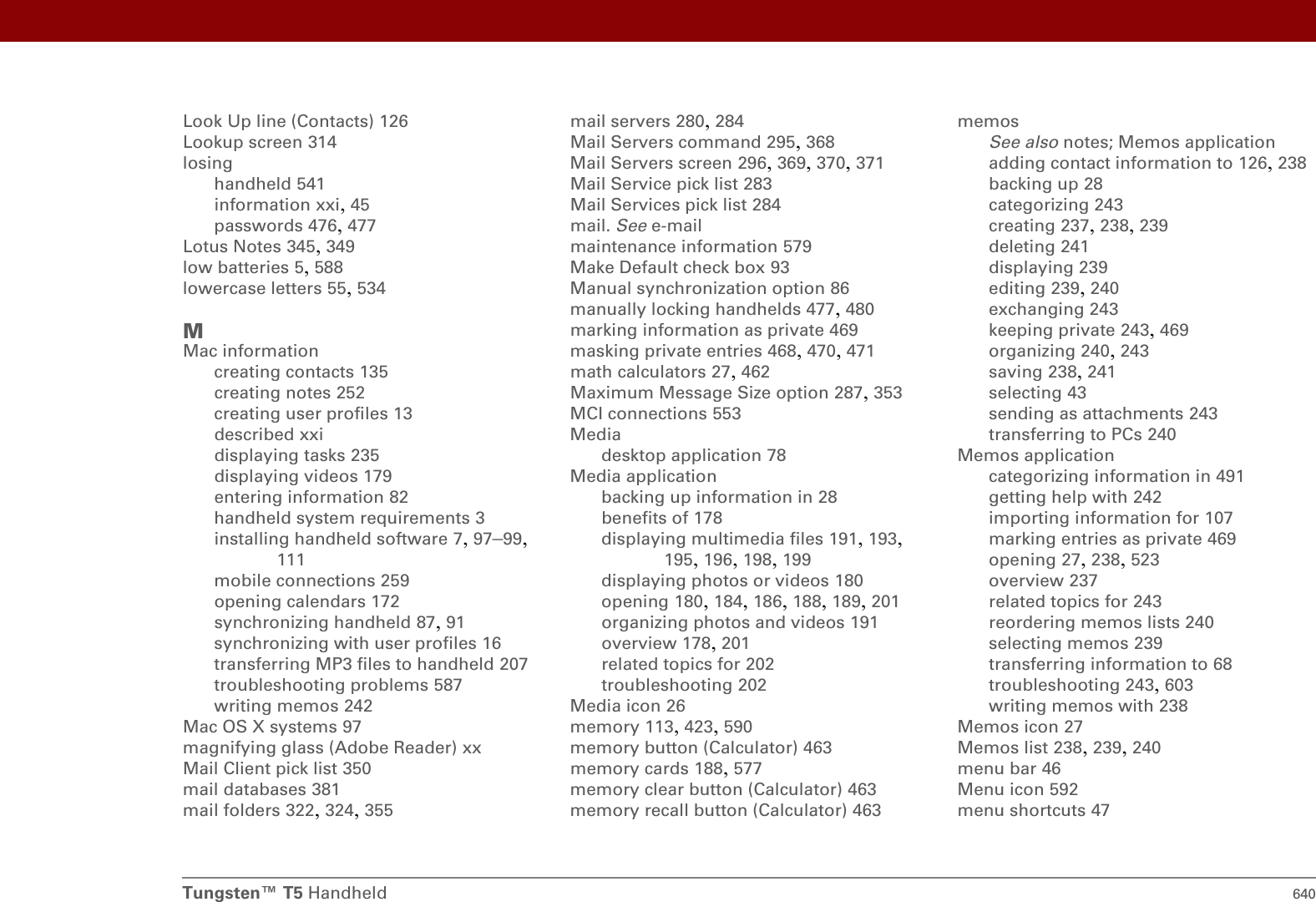 Tungsten™ T5 Handheld 640Look Up line (Contacts) 126Lookup screen 314losinghandheld 541information xxi, 45passwords 476, 477Lotus Notes 345, 349low batteries 5, 588lowercase letters 55, 534MMac informationcreating contacts 135creating notes 252creating user profiles 13described xxidisplaying tasks 235displaying videos 179entering information 82handheld system requirements 3installing handheld software 7, 97–99, 111mobile connections 259opening calendars 172synchronizing handheld 87, 91synchronizing with user profiles 16transferring MP3 files to handheld 207troubleshooting problems 587writing memos 242Mac OS X systems 97magnifying glass (Adobe Reader) xxMail Client pick list 350mail databases 381mail folders 322, 324, 355mail servers 280, 284Mail Servers command 295, 368Mail Servers screen 296, 369, 370, 371Mail Service pick list 283Mail Services pick list 284mail. See e-mailmaintenance information 579Make Default check box 93Manual synchronization option 86manually locking handhelds 477, 480marking information as private 469masking private entries 468, 470, 471math calculators 27, 462Maximum Message Size option 287, 353MCI connections 553Mediadesktop application 78Media applicationbacking up information in 28benefits of 178displaying multimedia files 191, 193, 195, 196, 198, 199displaying photos or videos 180opening 180, 184, 186, 188, 189, 201organizing photos and videos 191overview 178, 201related topics for 202troubleshooting 202Media icon 26memory 113, 423, 590memory button (Calculator) 463memory cards 188, 577memory clear button (Calculator) 463memory recall button (Calculator) 463memosSee also notes; Memos applicationadding contact information to 126, 238backing up 28categorizing 243creating 237, 238, 239deleting 241displaying 239editing 239, 240exchanging 243keeping private 243, 469organizing 240, 243saving 238, 241selecting 43sending as attachments 243transferring to PCs 240Memos applicationcategorizing information in 491getting help with 242importing information for 107marking entries as private 469opening 27, 238, 523overview 237related topics for 243reordering memos lists 240selecting memos 239transferring information to 68troubleshooting 243, 603writing memos with 238Memos icon 27Memos list 238, 239, 240menu bar 46Menu icon 592menu shortcuts 47