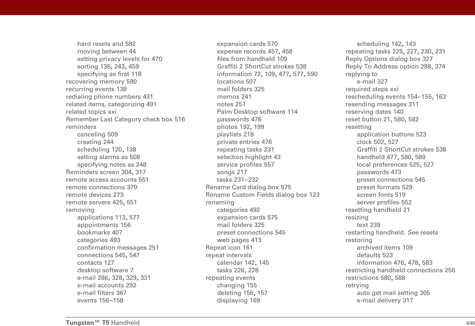 Tungsten™ T5 Handheld 646hard resets and 582moving between 44setting privacy levels for 470sorting 136, 243, 459specifying as first 118recovering memory 590recurring events 138redialing phone numbers 431related items, categorizing 491related topics xxiRemember Last Category check box 516reminderscanceling 509creating 244scheduling 120, 138setting alarms as 508specifying notes as 248Reminders screen 304, 317remote access accounts 551remote connections 379remote devices 273remote servers 425, 551removingapplications 113, 577appointments 156bookmarks 407categories 493confirmation messages 251connections 545, 547contacts 127desktop software 7e-mail 286, 328, 329, 331e-mail accounts 292e-mail filters 367events 156–158expansion cards 570expense records 457, 458files from handheld 109Graffiti 2 ShortCut strokes 538information 72, 109, 477, 577, 590locations 507mail folders 325memos 241notes 251Palm Desktop software 114passwords 476photos 192, 199playlists 218private entries 476repeating tasks 231selection highlight 43service profiles 557songs 217tasks 231–232Rename Card dialog box 575Rename Custom Fields dialog box 123renamingcategories 492expansion cards 575mail folders 325preset connections 545web pages 413Repeat icon 161repeat intervalscalendar 142, 145tasks 226, 228repeating eventschanging 155deleting 156, 157displaying 169scheduling 142, 143repeating tasks 225, 227, 230, 231Reply Options dialog box 327Reply To Address option 288, 374replying toe-mail 327required steps xxirescheduling events 154–155, 163resending messages 311reserving dates 140reset button 21, 580, 582resettingapplication buttons 523clock 502, 527Graffiti 2 ShortCut strokes 538handheld 477, 580, 589local preferences 525, 527passwords 473preset connections 545preset formats 529screen fonts 519server profiles 552resetting handheld 21resizingtext 239restarting handheld. See resetsrestoringarchived items 109defaults 523information 476, 478, 583restricting handheld connections 256restrictions 580, 588retryingauto get mail setting 305e-mail delivery 317