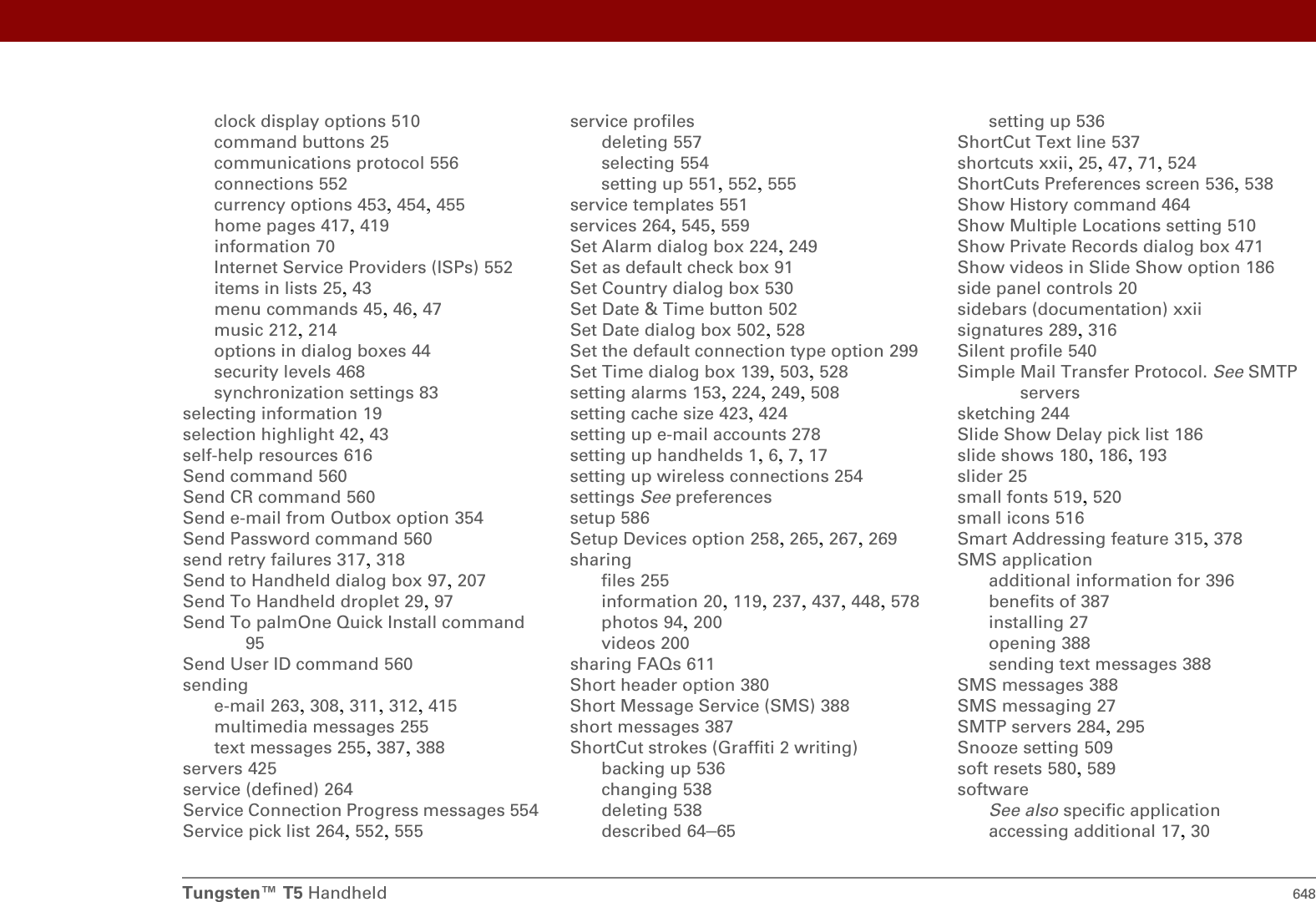 Tungsten™ T5 Handheld 648clock display options 510command buttons 25communications protocol 556connections 552currency options 453, 454, 455home pages 417, 419information 70Internet Service Providers (ISPs) 552items in lists 25, 43menu commands 45, 46, 47music 212, 214options in dialog boxes 44security levels 468synchronization settings 83selecting information 19selection highlight 42, 43self-help resources 616Send command 560Send CR command 560Send e-mail from Outbox option 354Send Password command 560send retry failures 317, 318Send to Handheld dialog box 97, 207Send To Handheld droplet 29, 97Send To palmOne Quick Install command 95Send User ID command 560sendinge-mail 263, 308, 311, 312, 415multimedia messages 255text messages 255, 387, 388servers 425service (defined) 264Service Connection Progress messages 554Service pick list 264, 552, 555service profilesdeleting 557selecting 554setting up 551, 552, 555service templates 551services 264, 545, 559Set Alarm dialog box 224, 249Set as default check box 91Set Country dialog box 530Set Date &amp; Time button 502Set Date dialog box 502, 528Set the default connection type option 299Set Time dialog box 139, 503, 528setting alarms 153, 224, 249, 508setting cache size 423, 424setting up e-mail accounts 278setting up handhelds 1, 6, 7, 17setting up wireless connections 254settings See preferencessetup 586Setup Devices option 258, 265, 267, 269sharingfiles 255information 20, 119, 237, 437, 448, 578photos 94, 200videos 200sharing FAQs 611Short header option 380Short Message Service (SMS) 388short messages 387ShortCut strokes (Graffiti 2 writing)backing up 536changing 538deleting 538described 64–65setting up 536ShortCut Text line 537shortcuts xxii, 25, 47, 71, 524ShortCuts Preferences screen 536, 538Show History command 464Show Multiple Locations setting 510Show Private Records dialog box 471Show videos in Slide Show option 186side panel controls 20sidebars (documentation) xxiisignatures 289, 316Silent profile 540Simple Mail Transfer Protocol. See SMTP serverssketching 244Slide Show Delay pick list 186slide shows 180, 186, 193slider 25small fonts 519, 520small icons 516Smart Addressing feature 315, 378SMS applicationadditional information for 396benefits of 387installing 27opening 388sending text messages 388SMS messages 388SMS messaging 27SMTP servers 284, 295Snooze setting 509soft resets 580, 589softwareSee also specific applicationaccessing additional 17, 30
