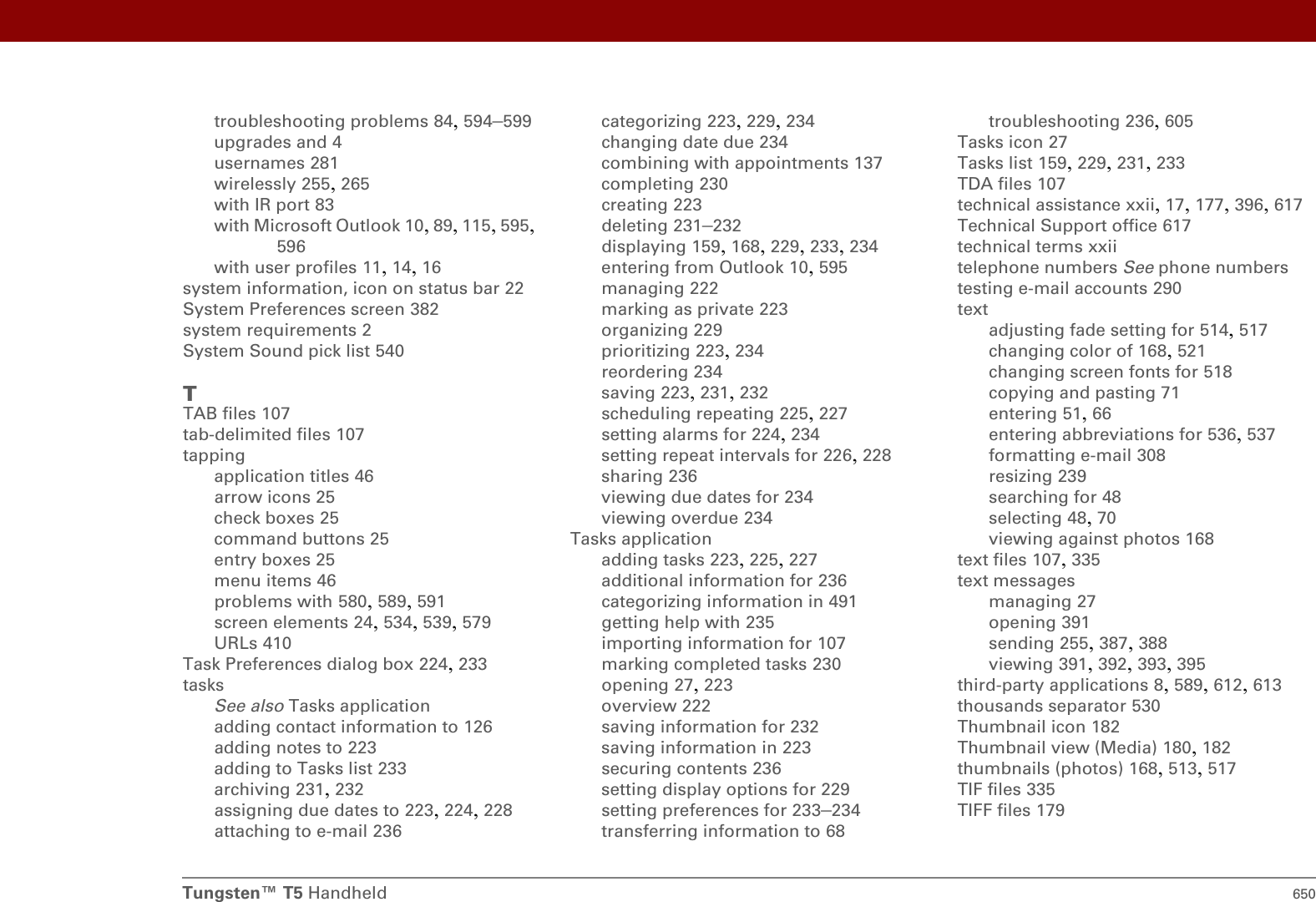 Tungsten™ T5 Handheld 650troubleshooting problems 84, 594–599upgrades and 4usernames 281wirelessly 255, 265with IR port 83with Microsoft Outlook 10, 89, 115, 595, 596with user profiles 11, 14, 16system information, icon on status bar 22System Preferences screen 382system requirements 2System Sound pick list 540TTAB files 107tab-delimited files 107tappingapplication titles 46arrow icons 25check boxes 25command buttons 25entry boxes 25menu items 46problems with 580, 589, 591screen elements 24, 534, 539, 579URLs 410Task Preferences dialog box 224, 233tasksSee also Tasks applicationadding contact information to 126adding notes to 223adding to Tasks list 233archiving 231, 232assigning due dates to 223, 224, 228attaching to e-mail 236categorizing 223, 229, 234changing date due 234combining with appointments 137completing 230creating 223deleting 231–232displaying 159, 168, 229, 233, 234entering from Outlook 10, 595managing 222marking as private 223organizing 229prioritizing 223, 234reordering 234saving 223, 231, 232scheduling repeating 225, 227setting alarms for 224, 234setting repeat intervals for 226, 228sharing 236viewing due dates for 234viewing overdue 234Tasks applicationadding tasks 223, 225, 227additional information for 236categorizing information in 491getting help with 235importing information for 107marking completed tasks 230opening 27, 223overview 222saving information for 232saving information in 223securing contents 236setting display options for 229setting preferences for 233–234transferring information to 68troubleshooting 236, 605Tasks icon 27Tasks list 159, 229, 231, 233TDA files 107technical assistance xxii, 17, 177, 396, 617Technical Support office 617technical terms xxiitelephone numbers See phone numberstesting e-mail accounts 290textadjusting fade setting for 514, 517changing color of 168, 521changing screen fonts for 518copying and pasting 71entering 51, 66entering abbreviations for 536, 537formatting e-mail 308resizing 239searching for 48selecting 48, 70viewing against photos 168text files 107, 335text messagesmanaging 27opening 391sending 255, 387, 388viewing 391, 392, 393, 395third-party applications 8, 589, 612, 613thousands separator 530Thumbnail icon 182Thumbnail view (Media) 180, 182thumbnails (photos) 168, 513, 517TIF files 335TIFF files 179