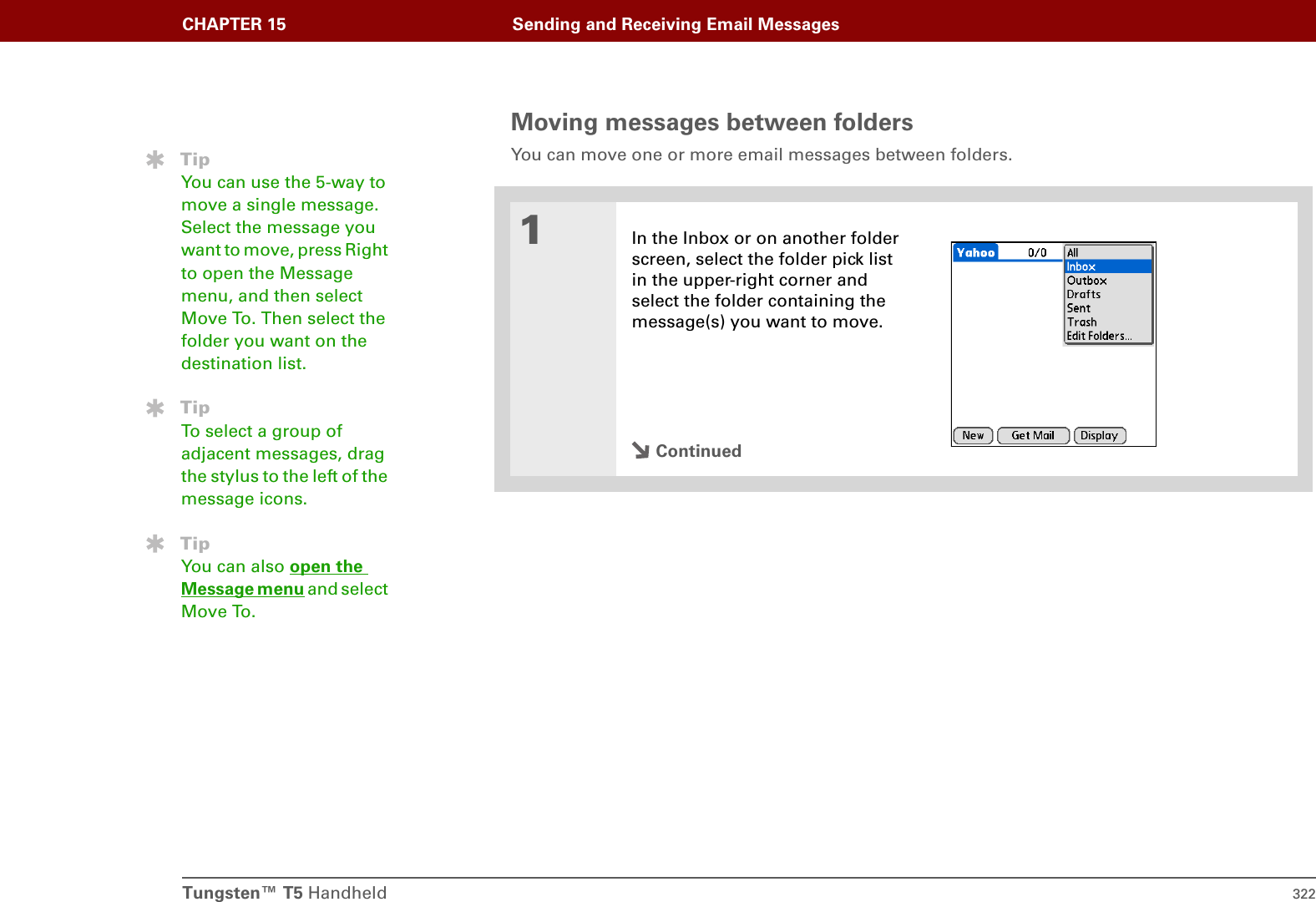 Tungsten™ T5 Handheld 322CHAPTER 15 Sending and Receiving Email MessagesMoving messages between foldersYou can move one or more email messages between folders. 01In the Inbox or on another folder screen, select the folder pick list in the upper-right corner and select the folder containing the message(s) you want to move.ContinuedTipYou can use the 5-way to move a single message. Select the message you want to move, press Right to open the Message menu, and then select Move To. Then select the folder you want on the destination list.TipTo select a group of adjacent messages, drag the stylus to the left of the message icons. TipYou can also open the Message menu and select Move To.