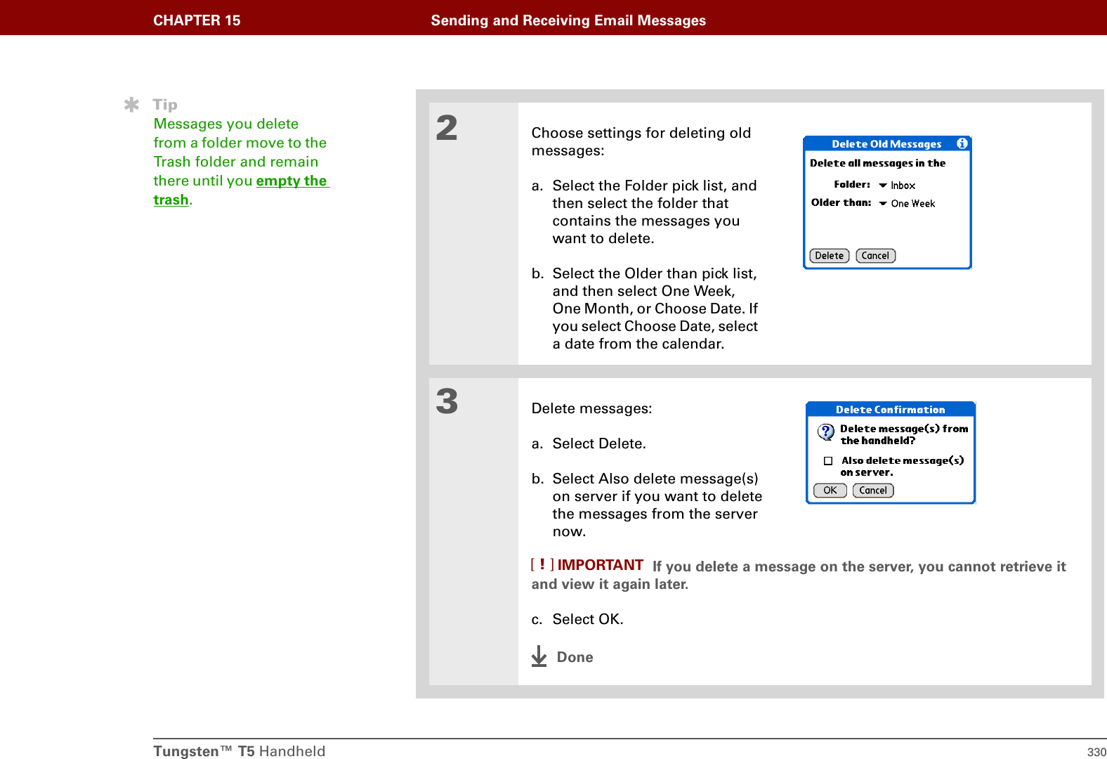 Tungsten™ T5 Handheld 330CHAPTER 15 Sending and Receiving Email Messages2Choose settings for deleting old messages:a. Select the Folder pick list, and then select the folder that contains the messages you want to delete.b. Select the Older than pick list, and then select One Week, One Month, or Choose Date. If you select Choose Date, select a date from the calendar.3Delete messages:a. Select Delete.b. Select Also delete message(s) on server if you want to delete the messages from the server now. If you delete a message on the server, you cannot retrieve it and view it again later.c. Select OK.DoneTipMessages you delete from a folder move to the Trash folder and remain there until you empty the trash.IMPORTANT[!]