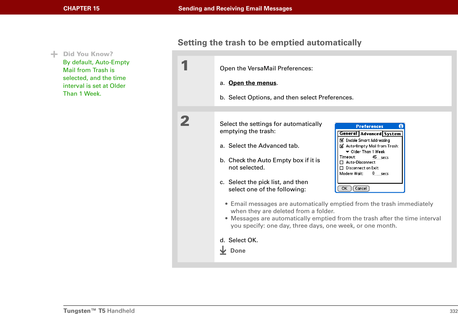 Tungsten™ T5 Handheld 332CHAPTER 15 Sending and Receiving Email MessagesSetting the trash to be emptied automatically01Open the VersaMail Preferences:a. Open the menus.b. Select Options, and then select Preferences.2Select the settings for automaticallyemptying the trash:a. Select the Advanced tab.b. Check the Auto Empty box if it is not selected.c. Select the pick list, and then select one of the following:• Email messages are automatically emptied from the trash immediately when they are deleted from a folder.• Messages are automatically emptied from the trash after the time interval you specify: one day, three days, one week, or one month.d. Select OK.DoneDid You Know?By default, Auto-Empty Mail from Trash is selected, and the time interval is set at Older Than 1 Week.