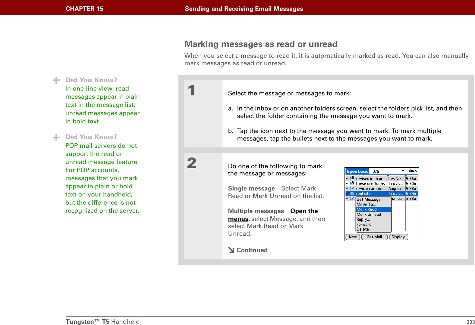 Tungsten™ T5 Handheld 333CHAPTER 15 Sending and Receiving Email MessagesMarking messages as read or unreadWhen you select a message to read it, it is automatically marked as read. You can also manually mark messages as read or unread. 01Select the message or messages to mark:a. In the Inbox or on another folders screen, select the folders pick list, and then select the folder containing the message you want to mark.b. Tap the icon next to the message you want to mark. To mark multiple messages, tap the bullets next to the messages you want to mark.2Do one of the following to mark the message or messages:Single message Select Mark Read or Mark Unread on the list.Multiple messages Open the menus, select Message, and then select Mark Read or Mark Unread.ContinuedDid You Know?In one-line view, read messages appear in plain text in the message list; unread messages appear in bold text.Did You Know?POP mail servers do not support the read or unread message feature. For POP accounts, messages that you mark appear in plain or bold text on your handheld, but the difference is not recognized on the server. 