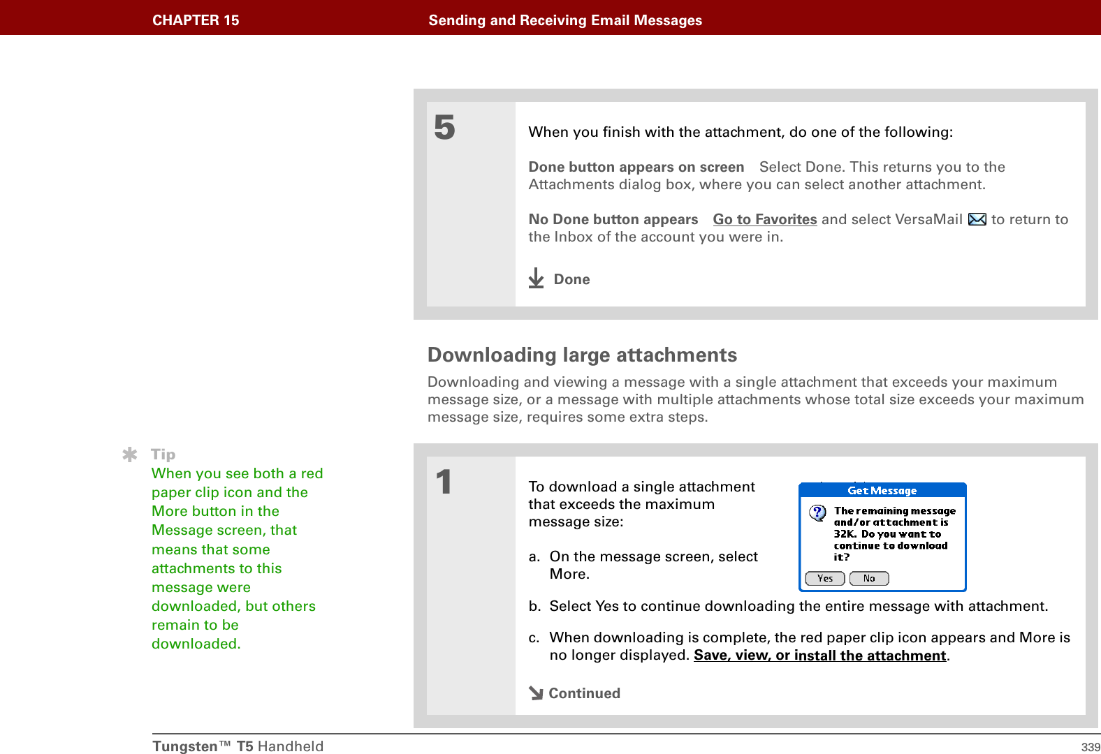 Tungsten™ T5 Handheld 339CHAPTER 15 Sending and Receiving Email MessagesDownloading large attachmentsDownloading and viewing a message with a single attachment that exceeds your maximum message size, or a message with multiple attachments whose total size exceeds your maximum message size, requires some extra steps.05When you finish with the attachment, do one of the following:Done button appears on screen Select Done. This returns you to the Attachments dialog box, where you can select another attachment.No Done button appears Go to Favorites and select VersaMail   to return to the Inbox of the account you were in.Done1To download a single attachmentthat exceeds the maximummessage size:a. On the message screen, selectMore.b. Select Yes to continue downloading the entire message with attachment.c. When downloading is complete, the red paper clip icon appears and More is no longer displayed. Save, view, or install the attachment.ContinuedTipWhen you see both a red paper clip icon and the More button in the Message screen, that means that some attachments to this message were downloaded, but others remain to be downloaded.