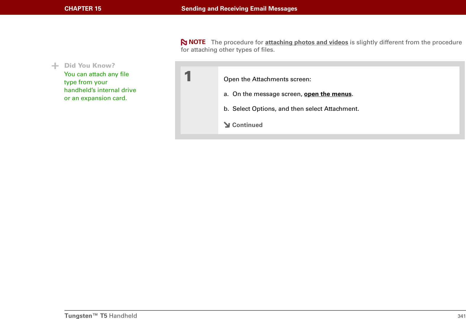 Tungsten™ T5 Handheld 341CHAPTER 15 Sending and Receiving Email Messages The procedure for attaching photos and videos is slightly different from the procedure for attaching other types of files.01Open the Attachments screen:a. On the message screen, open the menus.b. Select Options, and then select Attachment.ContinuedNOTEDid You Know?You can attach any file type from your handheld’s internal drive or an expansion card.