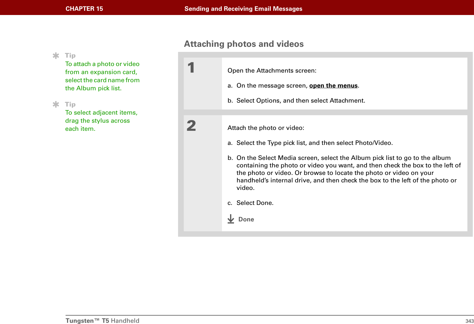Tungsten™ T5 Handheld 343CHAPTER 15 Sending and Receiving Email MessagesAttaching photos and videos001Open the Attachments screen:a. On the message screen, open the menus.b. Select Options, and then select Attachment.2Attach the photo or video:a. Select the Type pick list, and then select Photo/Video. b. On the Select Media screen, select the Album pick list to go to the album containing the photo or video you want, and then check the box to the left of the photo or video. Or browse to locate the photo or video on your handheld’s internal drive, and then check the box to the left of the photo or video. c. Select Done.DoneTipTo attach a photo or video from an expansion card, select the card name from the Album pick list.TipTo select adjacent items, drag the stylus across each item.