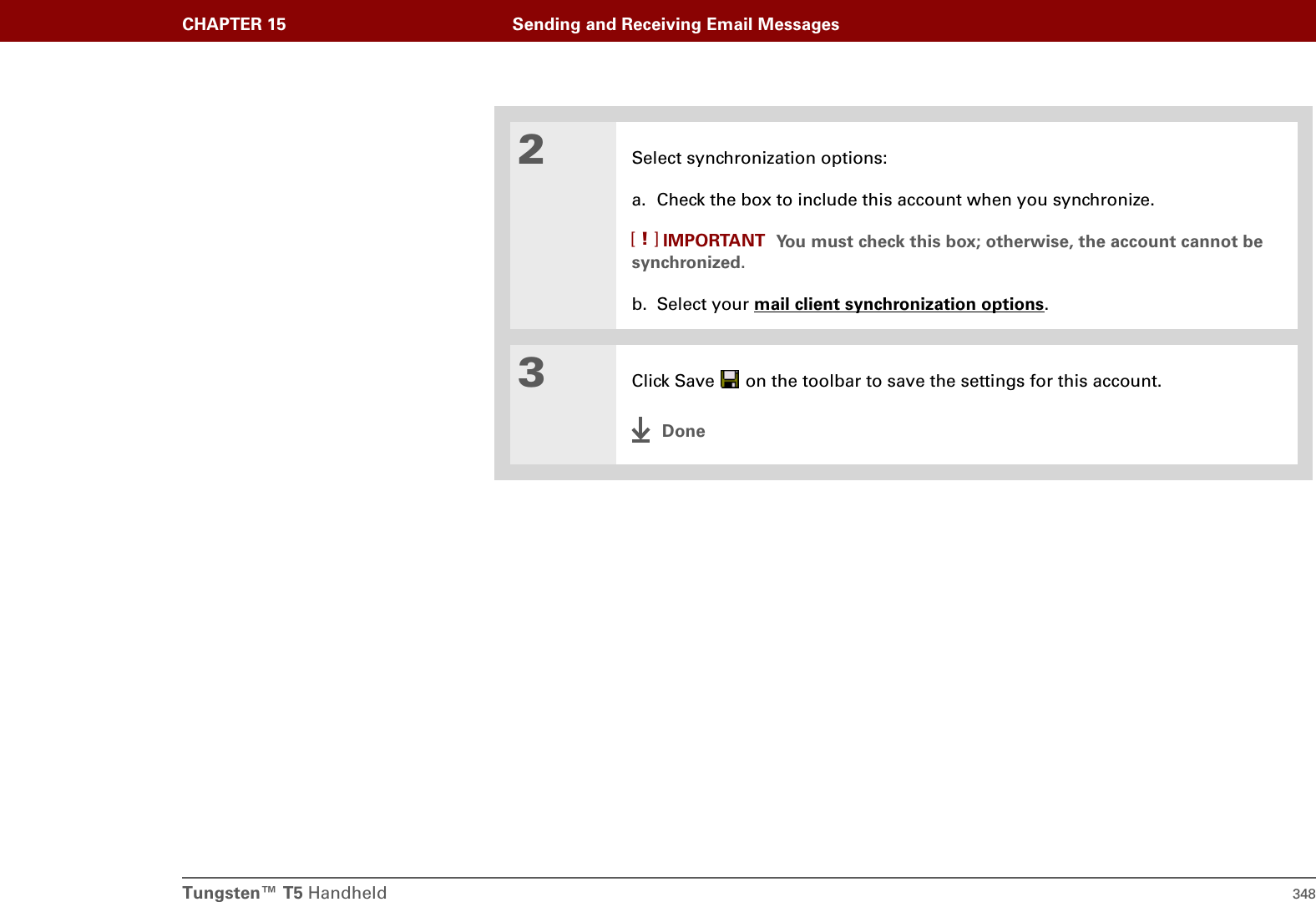 Tungsten™ T5 Handheld 348CHAPTER 15 Sending and Receiving Email Messages2Select synchronization options:a. Check the box to include this account when you synchronize. You must check this box; otherwise, the account cannot be synchronized.b. Select your mail client synchronization options.3Click Save   on the toolbar to save the settings for this account.DoneIMPORTANT[!]