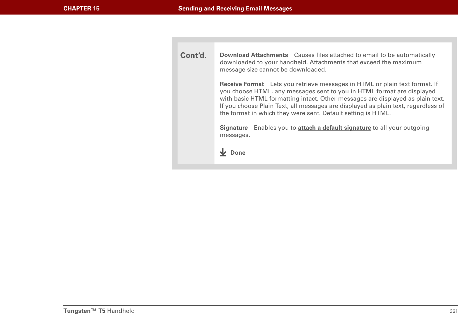 Tungsten™ T5 Handheld 361CHAPTER 15 Sending and Receiving Email MessagesCont’d.Download Attachments Causes files attached to email to be automatically downloaded to your handheld. Attachments that exceed the maximum message size cannot be downloaded. Receive Format Lets you retrieve messages in HTML or plain text format. If you choose HTML, any messages sent to you in HTML format are displayed with basic HTML formatting intact. Other messages are displayed as plain text. If you choose Plain Text, all messages are displayed as plain text, regardless of the format in which they were sent. Default setting is HTML.Signature Enables you to attach a default signature to all your outgoing messages.Done