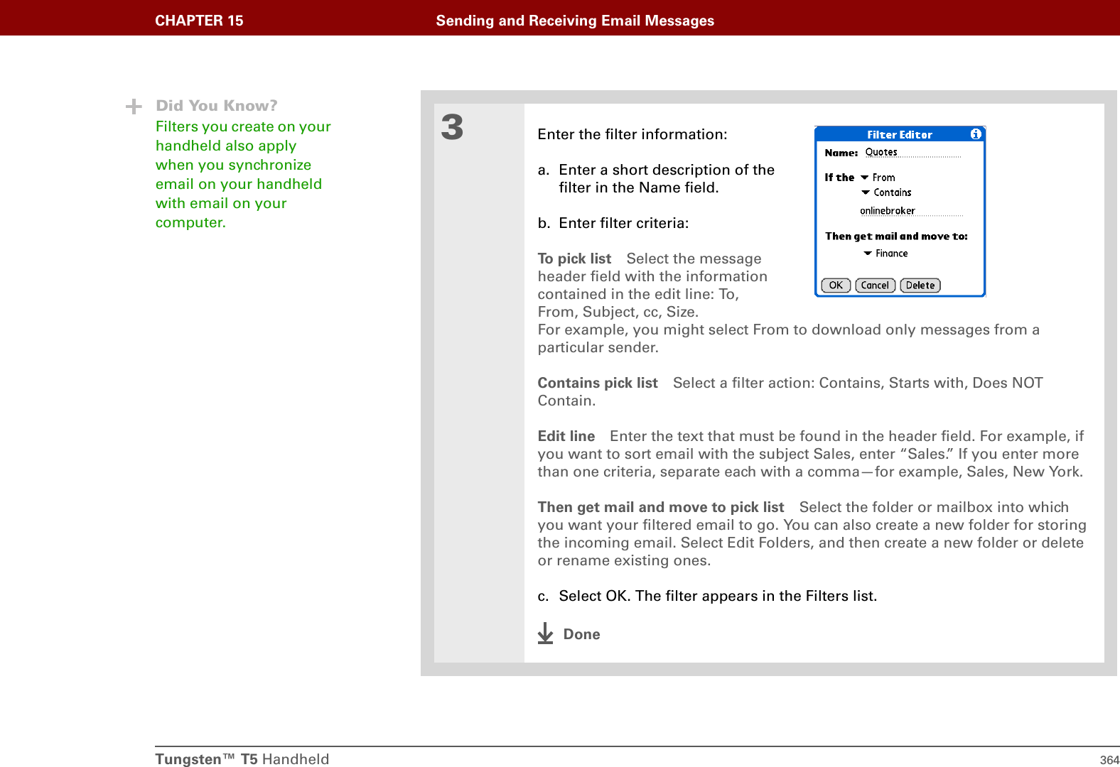 Tungsten™ T5 Handheld 364CHAPTER 15 Sending and Receiving Email Messages3Enter the filter information:a. Enter a short description of thefilter in the Name field.b. Enter filter criteria:To  p i c k  l i s t Select the messageheader field with the informationcontained in the edit line: To,From, Subject, cc, Size.For example, you might select From to download only messages from a particular sender. Contains pick list Select a filter action: Contains, Starts with, Does NOT Contain. Edit line Enter the text that must be found in the header field. For example, if you want to sort email with the subject Sales, enter “Sales.” If you enter more than one criteria, separate each with a comma—for example, Sales, New York.Then get mail and move to pick list Select the folder or mailbox into which you want your filtered email to go. You can also create a new folder for storing the incoming email. Select Edit Folders, and then create a new folder or delete or rename existing ones. c. Select OK. The filter appears in the Filters list.DoneDid You Know?Filters you create on your handheld also apply when you synchronize email on your handheld with email on your computer. 