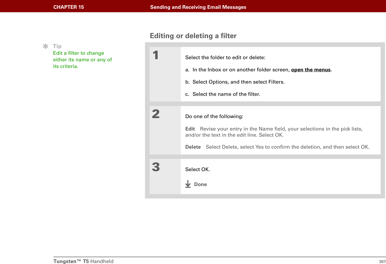 Tungsten™ T5 Handheld 367CHAPTER 15 Sending and Receiving Email MessagesEditing or deleting a filter01Select the folder to edit or delete:a. In the Inbox or on another folder screen, open the menus.b. Select Options, and then select Filters.c. Select the name of the filter.2Do one of the following:Edit Revise your entry in the Name field, your selections in the pick lists, and/or the text in the edit line. Select OK.Delete Select Delete, select Yes to confirm the deletion, and then select OK.3Select OK.DoneTipEdit a filter to change either its name or any of its criteria.