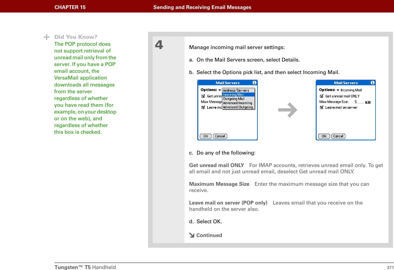 Tungsten™ T5 Handheld 371CHAPTER 15 Sending and Receiving Email Messages4Manage incoming mail server settings:a. On the Mail Servers screen, select Details.b. Select the Options pick list, and then select Incoming Mail.c. Do any of the following:Get unread mail ONLY For IMAP accounts, retrieves unread email only. To get all email and not just unread email, deselect Get unread mail ONLY. Maximum Message Size Enter the maximum message size that you can receive. Leave mail on server (POP only) Leaves email that you receive on the handheld on the server also.d. Select OK.Continued.Did You Know?The POP protocol does not support retrieval of unread mail only from the server. If you have a POP email account, the VersaMail application downloads all messages from the server regardless of whether you have read them (for example, on your desktop or on the web), and regardless of whether this box is checked.